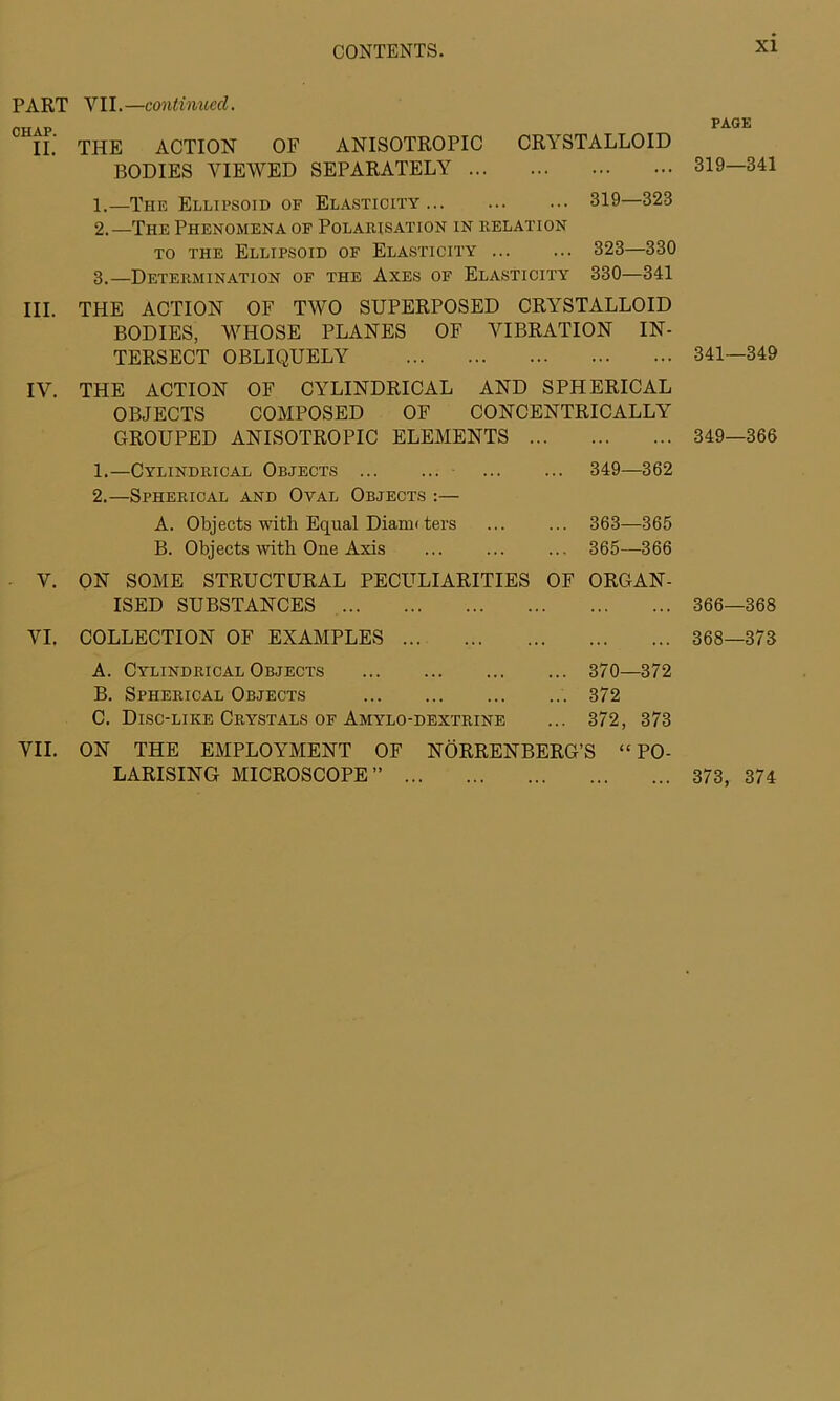 PART CHAP. II. III. IV. V. VI. VII. VII.—continued. THE ACTION OF ANISOTROPIC CRYSTALLOID BODIES VIEWED SEPARATELY 1. —The Ellipsoid of Elasticity 319—323 2. —The Phenomena of Polarisation in Relation to the Ellipsoid of Elasticity 323—330 3. —Determination of the Axes of Elasticity 330—341 THE ACTION OF TWO SUPERPOSED CRYSTALLOID BODIES, WHOSE PLANES OF VIBRATION IN- TERSECT OBLIQUELY THE ACTION OF CYLINDRICAL AND SPHERICAL OBJECTS COMPOSED OF CONCENTRICALLY GROUPED ANISOTROPIC ELEMENTS 1. —Cylindrical Objects 349—362 2. —Spherical and Oval Objects :— A. Objects with Equal Diami ters ... ... 363—365 B. Objects with One Axis ... ... ... 365—366 ON SOME STRUCTURAL PECULIARITIES OF ORGAN- ISED SUBSTANCES COLLECTION OF EXAMPLES A. Cylindrical Objects 370—372 B. Spherical Objects 372 C. Disc-like Crystals of Amylo-dextrine ... 372, 373 ON THE EMPLOYMENT OF NÖRRENBERG’S “ PO- LARISING MICROSCOPE” PAGE 319—341 341—349 349—366 366—368 368—373 373, 374