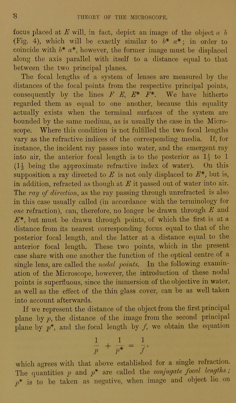 focus placecl at E will, in fact, clepict an image of the object ci b (Fig. 4), wliich will be exactly similar to b* a*; in order to coincide with b* a*, however, the former image must be displaced along the axis parallel with itself to a distance equal to that between the two principal planes. The focal lengths of a System of lenses are measured by the distances of the focal points from the respective principal points, consequently by the lines F E, E* F*. We have hitherto regarded them as equal to one auother, because this equality actually exists when the terminal surfaces of the System are bounded by the same medium, as is usually the case in the Micro- scope. Where this condition is not fulfilled the two focal lengths vary as the refractive indices of the corresponding media. If, for instance, the incident ray passes into water, and the emergent ray into air, the anterior focal length is to the posterior as 11 to 1 (1| being the approximate refractive iudex of water). On this supposition a ray directed to E is not only displaced to E*, but is, in addition, refracted as though at E it passed out of water into air. The ray of direction, as the ray passing through unrefracted is also in this case usually called (in accordance witli the terminology for one refraction), can, therefore, no longer be drawn through E and E*, but must be drawn through points, of which the first is at a distance from its nearest corresponding focus equal to that of the posterior focal length, and the latter at a distance equal to the anterior focal length. These two points, which in the present case share with one another the function of the optical centre of a single lens, are called the nodal points. In the following examin- ation of the Microscope, however, the introduction of these nodal points is superfluous, since the immersion of the objective in water, as well as the effect of the thin glass cover, can be as well taken into account afterwards. If we represent the distance of the object from the first principal plane by p, the distance of the image from the second principal plane by p*, and the focal length by f we obtain the equation 1 1_ _ 1 p + p* f’ which agrees with that above establislied for a single refraction. The quantities p and p* are called the conjugate focal lengths; p* is to be taken as negative, when image and object lie on