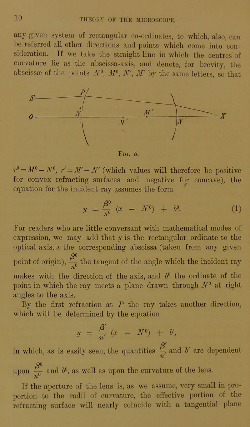 auy given System of rectangular co-ordinates, to which, also, can be referred all otlier directions and points wliicli come into con- sideration. If we take the straight line in which the centres of cnrvature lie as the abscissa-axis, and denote, for brevity, tlie abscissce of the points N°, M°, N', M' by the same letters, so tliat r° = M° — N°, r = M — N' (which valnes will therefore be positive for convex refracting surfaces and negative for concave), the equation for the incident ray assumes the form y = ^ (x - N*) + 4». (1) For readers who are little conversant with mathematical modes of expression, we may add that y is the rectangular Ordinate to the optical axis, x the corresponding abscissa (taken from any given ß° point of origin), — the tangent of the angle which the incident ray Tb makes with the direction of the axis, and h° the Ordinate of the point in which the ray meets a plane drawn through N° at right angles to the axis. By the first refraction at P the ray takes another direction, which will be determined by the equation y = 4 (* - N°) + V, ß' in which, as is easily seen, the quantities and V are dependent ß° upon — and b°, as well as upon the cnrvature of the lens. If the aperture of the lens is, as we assume, very small in pro- portion to the radii of cnrvature, the effective portion of the refracting surface will nearly coincide with a tangential plane