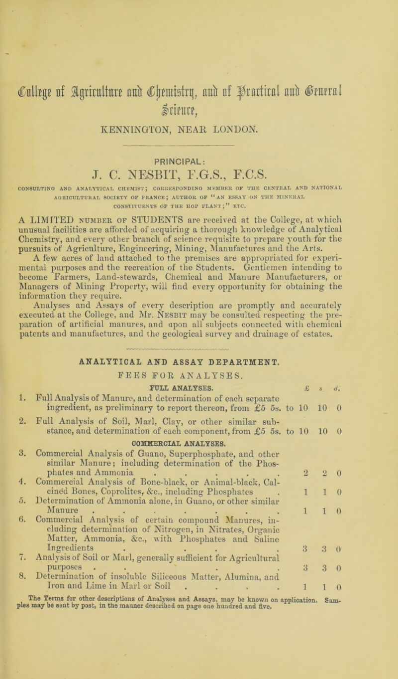 Cnllrge nf Igrirnlto null dDjinnistrg, mill nf ^rattiral nuit (0nirrnl Irinire, KENNINGTON, NEAR LONDON. PRINCIPAL: J. C. NESBIT, E.G.S., F.C.S. CONSULTING AND ANALYTICAL CHEMIST; CORRESPONDING MEMBER OF THE CENTRAL AND NATIONAL AGRICULTURAL SOCIETY OF FRANCE; AUTHOR OF “AN ESSAY ON THE MINERAL CONSTITUENTS OF THE HOP PLANT;” ETC. A LIMITED number. OF STUDENTS are received at the College, at which unusual facilities are afforded of acquiring a thorough knowledge of Analytical Chemistry, and every other branch of science requisite to prepare youth for the pursuits of Agriculture, Engineering, Mining, Manufactures and the Arts. A few acres of land attached to the premises are appropriated for experi- mental purposes and the recreation of the Students. Gentlemen intending to become Earmers, Land-stewards, Chemical and Manure Manufacturers, or Managers of Mining Property, will find every opportunity for obtaining the information they require. Analyses and Assays of every description are promptly and accurately executed at the College, and Mr. Nesbit may be consulted respecting the pre- paration of artificial manures, and upon all subjects connected with chemical patents and manufactures, and the geological survey and drainage of estates. ANALYTICAL AND ASSAY DEPARTMENT. FEES FOR ANALYSES. 1. 2. 3. 4. 5. (i. I. 8. FULL ANALYSES. £ Full Analysis of Manure, and determination of each separate ingredient, as preliminary to report thereon, from £5 5s. to 10 Full Analysis of Soil, Marl, Clay, or other similar sub- stance, and determination of each component, from £5 5s. to 10 COMMERCIAL ANALYSES. Commercial Analysis of Guano, Superphosphate, and other similar Manure; including determination of the Phos- phates and Ammonia ..... 2 Commercial Analysis of Eone-black, or Animal-black, Cal- cined Bones, Coprolites, &c., including Phosphates . 1 Determination of Ammonia alone, in Guano, or other similar Manure ...... .1 Commercial Analysis of certain compound Manures, in- cluding determination of Nitrogen, in Nitrates, Organic Matter, Ammonia, &c., with Phosphates and Saline Ingredients . . .3 Analysis of Soil or Marl, generally sufficient for Agricultural purposes . . ' . .3 Determination of insoluble Siliceous Matter, Alumina, and Iron and Lime in Marl or Soil .... 1 s. d. 10 0 10 0 2 0 1 0 1 0 3 0 3 0 1 0 The Terms for other descriptions of Analyses and Assays, may be known on application. Sam- ples may be sent by post, in the manner described on page one hundred and five.