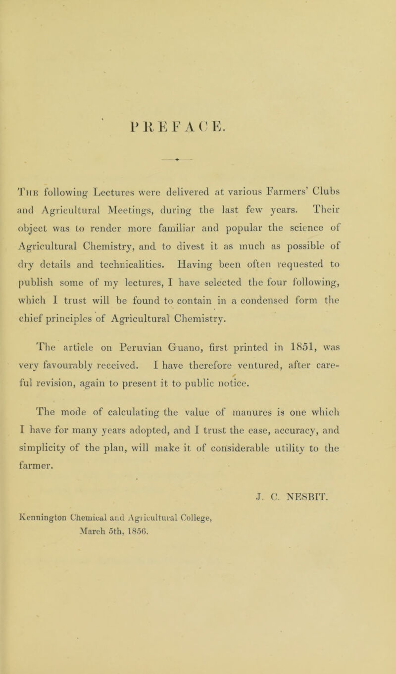 I’ U E F A 0 E. The following Lectures were delivered at various Farmers’ Clubs and Agricultural Meetings, during the last few years. Their object was to render more familiar and popular the science of Agricultural Chemistry, and to divest it as much as possible of dry details and technicalities. Having been often requested to publish some of my lectures, I have selected the four following, which I trust will be found to contain in a condensed form the chief principles of Agricultural Chemistry. The article on Peruvian Guano, first printed in 1851, was very favourably received. I have therefore ventured, after care- ful revision, again to present it to public notice. The mode of calculating the value of manures is one which I have for many years adopted, and 1 trust the ease, accuracy, and simplicity of the plan, will make it of considerable utility to the farmer. J. C. NESBIT. Ivennington Chemical and Agiicultural College, March 5th, 1856.