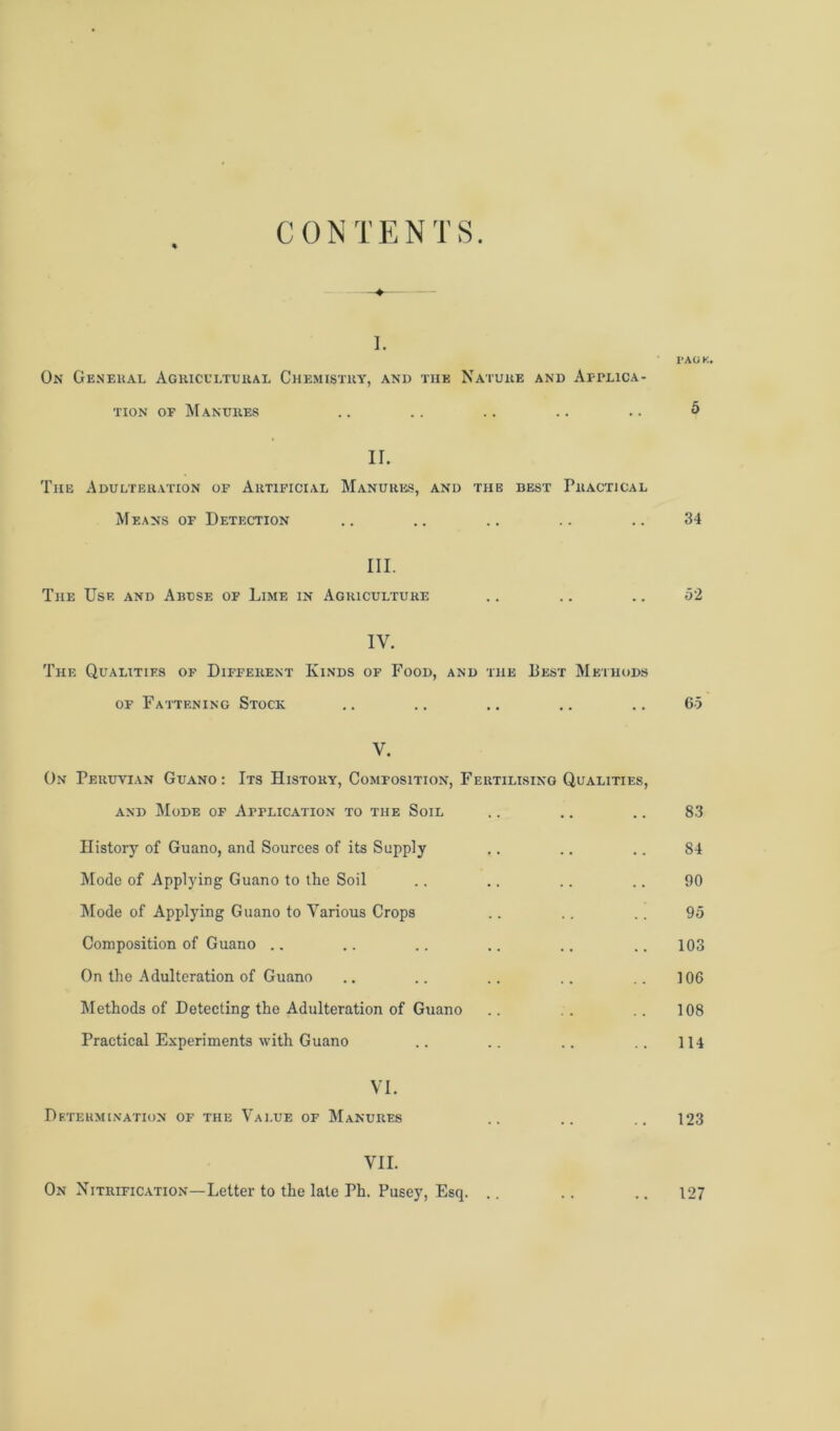 CONTENTS i. I* AO K. On General Agricultural Chemistry, and tiie Nature and Applica- tion of Manures .. .. .. .. .. 5 II. The Adulteration of Artificial Manures, and the best Practical Means of Detection .. .. .. .. .. 34 III. The Use and Abuse of Lime in Agriculture .. .. .. 52 IV. The Qualities of Different Kinds of Food, and the Best Methods of Fattening Stock .. .. .. .. .. 65 V. On Peruvian Guano : Its History, Composition, Fertilising Qualities, and Mode of Application to the Soil .. .. .. 83 History of Guano, and Sources of its Supply .. .. .. 84 Mode of Applying Guano to the Soil .. .. .. .. 90 Mode of Applying Guano to Various Crops .. .. .. 95 Composition of Guano .. .. .. .. .. .. 103 On the Adulteration of Guano .. .. .. .. .. ] 06 Methods of Detecting the Adulteration of Guano .. .. .. 108 Practical Experiments with Guano .. .. .. .. 114 VI. Determination of the Value of Manures .. .. .. 123 VII. On Nitrification—Letter to the late Ph. Pusey, Esq. .. 127