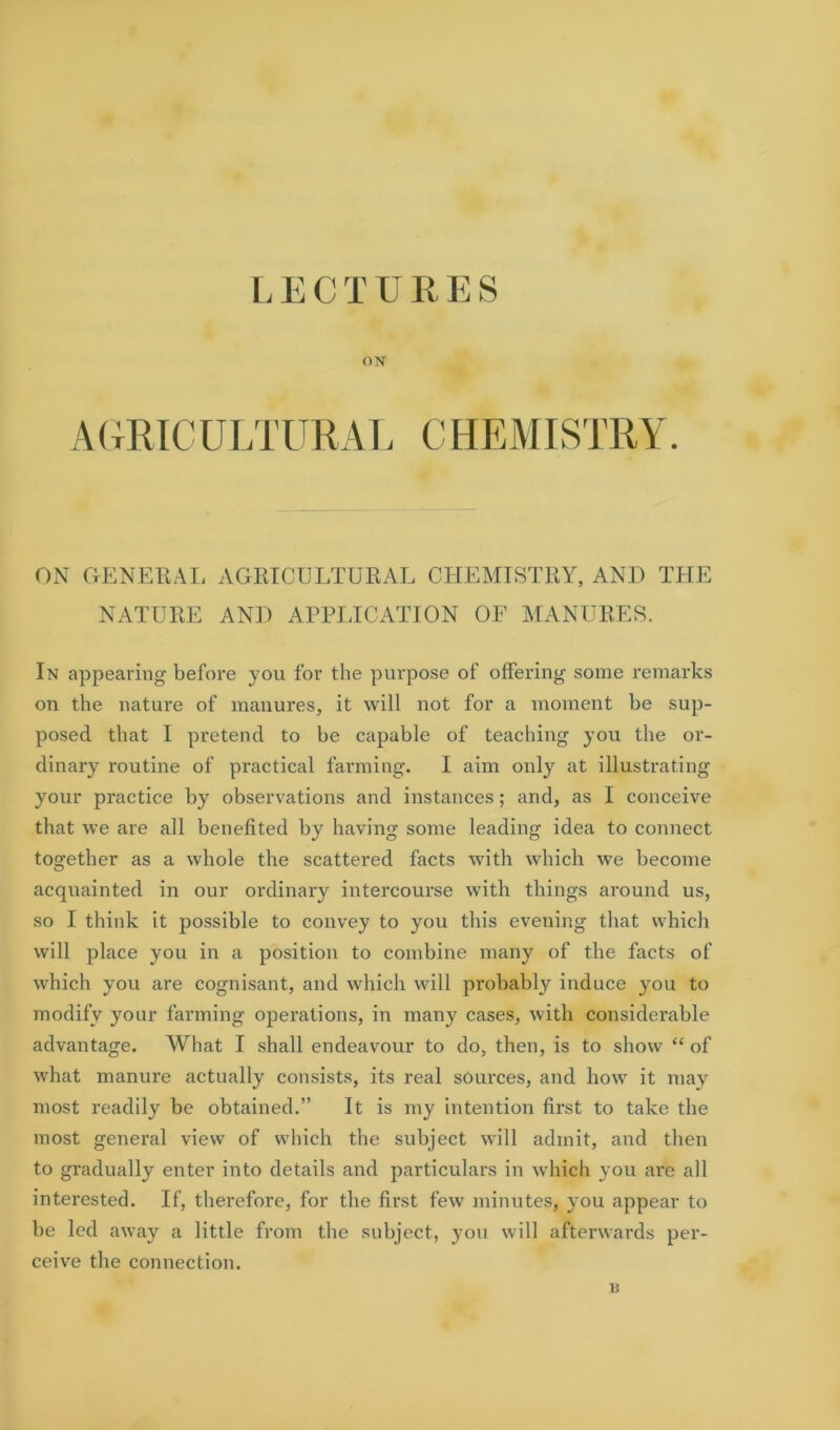 LECTURES ON AURICultural chemistry. ON GENERAL AGRICULTURAL CHEMISTRY, AND THE NATURE AND APPLICATION OF MANURES. In appearing before you for the purpose of offering some remarks on the nature of manures, it will not for a moment be sup- posed that I pretend to he capable of teaching you the or- dinary routine of practical farming. I aim only at illustrating your practice by observations and instances; and, as I conceive that we are all benefited by having some leading idea to connect together as a whole the scattered facts with which we become acquainted in our ordinary intercourse with things around us, so I think it possible to convey to you this evening that which will place you in a position to combine many of the facts of which you are cognisant, and which will probably induce you to modify your farming operations, in many cases, with considerable advantage. What I shall endeavour to do, then, is to show “ of what manure actually consists, its real sources, and how it may most readily be obtained.” It is my intention first to take the most general view of which the subject will admit, and then to gradually enter into details and particulars in which you are all interested. If, therefore, for the first few minutes, you appear to be led away a little from the subject, you will afterwards per- ceive the connection. B