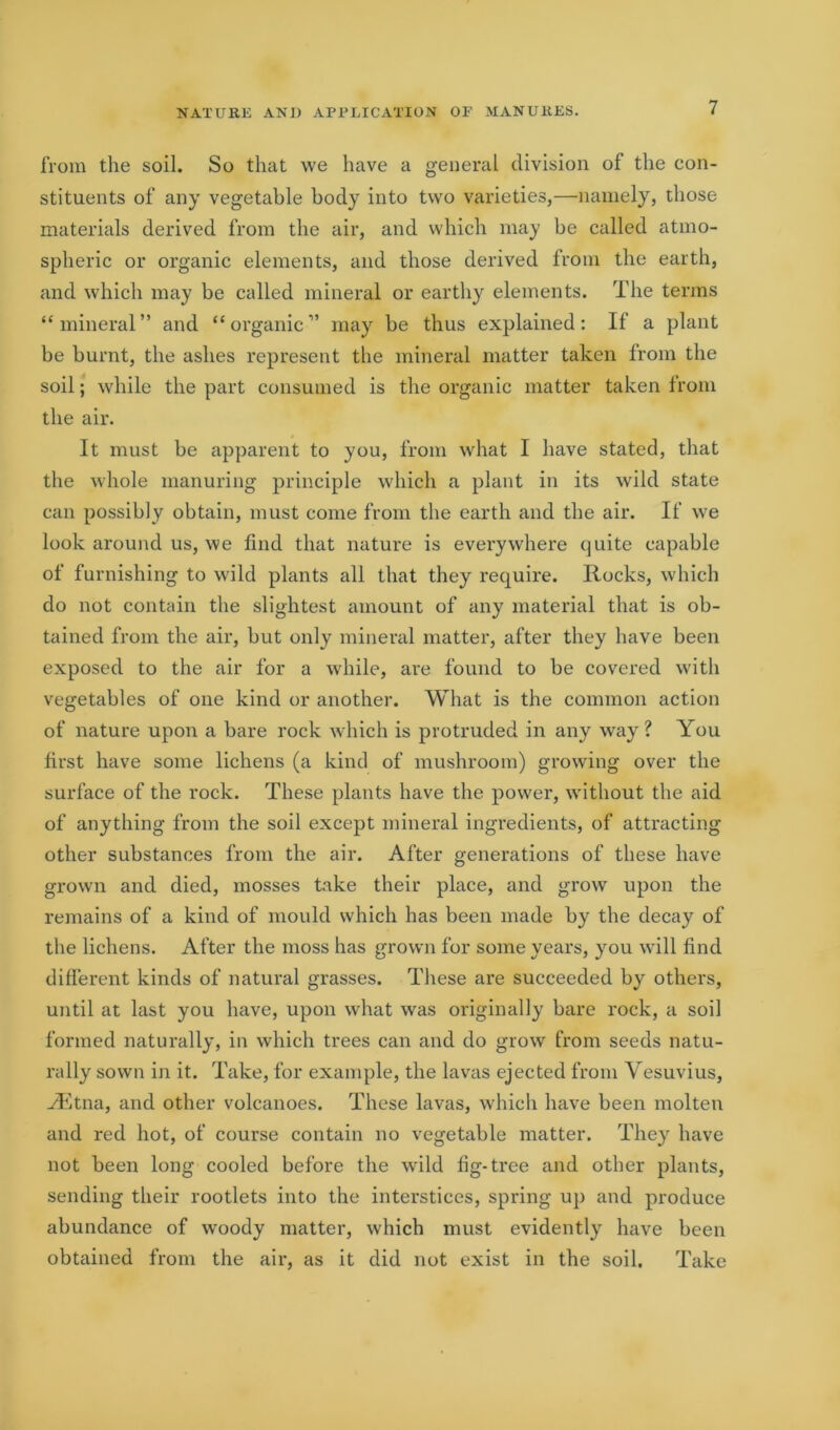 from the soil. So that we have a general division of the con- stituents of any vegetable body into two varieties,—namely, those materials derived from the air, and which may be called atmo- spheric or organic elements, and those derived from the earth, and which may be called mineral or earthy elements. The terms “mineral” and “organic” may be thus explained: If a plant be burnt, the ashes represent the mineral matter taken from the soil; while the part consumed is the organic matter taken from the air. It must be apparent to you, from what I have stated, that the whole manuring principle which a plant in its wild state can possibly obtain, must come from the earth and the air. If we look around us, we find that nature is everywhere quite capable of furnishing to wild plants all that they require. Rocks, which do not contain the slightest amount of any material that is ob- tained from the air, but only mineral matter, after they have been exposed to the air for a while, are found to be covered with vegetables of one kind or another. What is the common action of nature upon a bare rock which is protruded in any way ? You first have some lichens (a kind of mushroom) growing over the surface of the rock. These plants have the power, without the aid of anything from the soil except mineral ingredients, of attracting other substances from the air. After generations of these have grown and died, mosses take their place, and grow upon the remains of a kind of mould which has been made by the decay of the lichens. After the moss has grown for some years, you will find different kinds of natural grasses. These are succeeded by others, until at last you have, upon what was originally bare rock, a soil formed naturally, in which trees can and do grow from seeds natu- rally sown in it. Take, for example, the lavas ejected from Vesuvius, ^Etna, and other volcanoes. These lavas, which have been molten and red hot, of course contain no vegetable matter. They have not been long cooled before the wild fig-tree and other plants, sending their rootlets into the interstices, spring up and produce abundance of woody matter, which must evidently have been obtained from the air, as it did not exist in the soil. Take