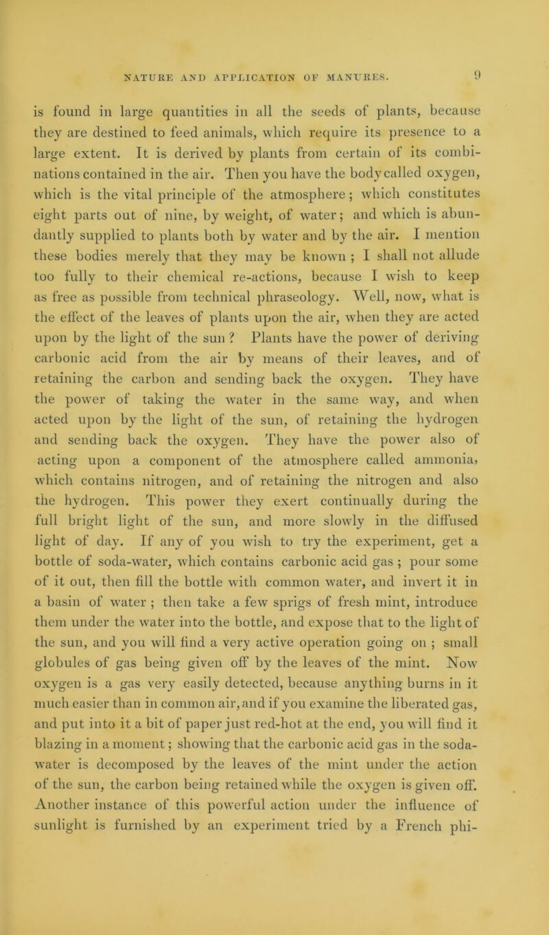 is found in large quantities in all the seeds of plants, because they are destined to feed animals, which require its presence to a large extent. It is derived by plants from certain of its combi- nations contained in the air. Then you have the body called oxygen, which is the vital principle of the atmosphere ; which constitutes eight parts out of nine, by weight, of water; and which is abun- dantly supplied to plants both by water and by the air. I mention these bodies merely that they may be known ; I shall not allude too fully to their chemical re-actions, because I wish to keep as free as possible from technical phraseology. Well, now, what is the effect of the leaves of plants upon the air, when they are acted upon by the light of the sun ? Plants have the power of deriving carbonic acid from the air by means of their leaves, and of retaining the carbon and sending back the oxygen. They have the power of taking the water in the same way, and when acted upon by the light of the sun, of retaining the hydrogen and sending back the oxygen. They have the power also of acting upon a component of the atmosphere called ammonia, which contains nitrogen, and of retaining the nitrogen and also the hydrogen. This power they exert continually during the full bright light of the sun, and more slowly in the diffused light of day. If any of you wish to try the experiment, get a bottle of soda-water, which contains carbonic acid gas ; pour some of it out, then fill the bottle with common water, and invert it in a basin of water ; then take a few sprigs of fresh mint, introduce them under the water into the bottle, and expose that to the light of the sun, and you will find a very active operation going on ; small globules of gas being given off by the leaves of the mint. Now oxygen is a gas very easily detected, because anything burns in it much easier than in common air, and if you examine the liberated gas, and put into it a bit of paper just red-hot at the end, you will find it blazing in a moment; showing that the carbonic acid gas in the soda- water is decomposed by the leaves of the mint under the action of the sun, the carbon being retained while the oxygen is given off. Another instance of this powerful action under the influence of sunlight is furnished by an experiment tried by a French phi-