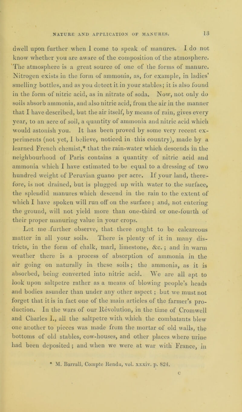 dwell upon further when I come to speak of manures. I do not know whether you are aware of the composition of the atmosphere. The atmosphere is a great source of one of the forms of manure. Nitrogen exists in the form of ammonia, as, for example, in ladies’ smelling bottles, and as you detect it in your stables; it is also found in the form of nitric acid, as in nitrate of soda. Now, not only do soils absorb ammonia, and also nitric acid, from the air in the manner that I have described, but the air itself, by means of rain, gives every year, to an acre of soil, a quantity of ammonia and nitric acid which would astonish you. It has been proved by some very recent ex- periments (not yet, I believe, noticed in this country), made by a learned French chemist,* that the rain-water which descends in the neighbourhood of Paris contains a quantity of nitric acid and ammonia which I have estimated to be equal to a dressing of two hundred weight of Peruvian guano per acre. If your land, there- fore, is not drained, but is plugged up with water to the surface, the splendid manures which descend in the rain to the extent of which I have spoken will run off on the surface ; and, not entering the ground, will not yield more than one-third or one-fourth of their proper manuring value in your crops. Let me further observe, that there ought to be calcareous matter in all your soils. There is plenty of it in many dis- tricts, in the form of chalk, marl, limestone, &c. ; and in warm weather there is a process of absorption of ammonia in the air going on naturally in these soils; the ammonia, as it is absorbed, being converted into nitric acid. We are all apt to look upon saltpetre rather as a means of blowing people’s heads and bodies asunder than under any other aspect ; but we must not forget that it is in fact one of the main articles of the farmer’s pro- duction. In the wars of our Revolution, in the time of Cromwell and Charles I., all the saltpetre with which the combatants blew one another to pieces was made from the mortar of old walls, the bottoms of old stables, cow-houses, and other places where urine had been deposited ; and when we were at war with France, in * M. Barrall, Comptc licndu, vol. xxxiv. p. 824. c