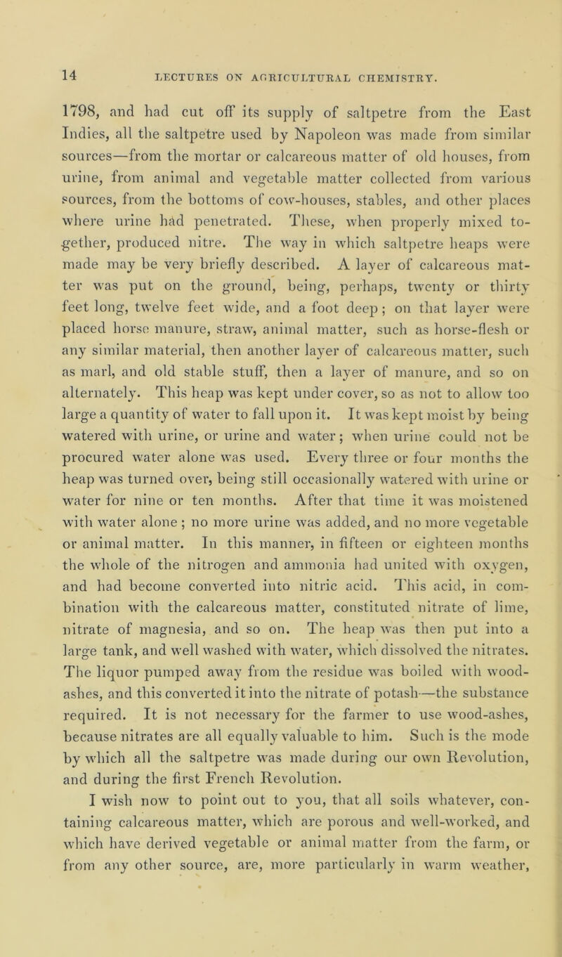 1798, and had cut off its supply of saltpetre from the East Indies, all the saltpetre used by Napoleon was made from similar sources—from the mortar or calcareous matter of old houses, from urine, from animal and vegetable matter collected from various sources, from the bottoms of cow-houses, stables, and other places where urine had penetrated. These, when properly mixed to- gether, produced nitre. The way in which saltpetre heaps were made may be very briefly described. A layer of calcareous mat- ter was put on the ground, being, perhaps, twenty or thirty feet long, twelve feet wide, and a foot deep ; on that layer were placed horse manure, straw, animal matter, such as horse-flesh or any similar material, then another layer of calcareous matter, such as marl, and old stable stuff, then a layer of manure, and so on alternately. This heap was kept under cover, so as not to allow too large a quantity of water to fall upon it. It was kept moist by being watered with urine, or urine and water; when urine could not he procured water alone was used. Every three or four months the heap was turned over, being still occasionally watered with urine or water for nine or ten months. After that time it was moistened with water alone ; no more urine was added, and no more vegetable or animal matter. In this manner, in fifteen or eighteen months the whole of the nitrogen and ammonia had united with oxygen, and had become converted into nitric acid. This acid, in com- bination with the calcareous matter, constituted nitrate of lime, nitrate of magnesia, and so on. The heap was then put into a large tank, and well washed with water, which dissolved the nitrates. The liquor pumped away from the residue was boiled with wood- ashes, and this converted it into the nitrate of potash—the substance required. It is not necessary for the farmer to use wood-ashes, because nitrates are all equally valuable to him. Such is the mode by which all the saltpetre was made during our own Revolution, and during the first French Revolution. I wish now to point out to you, that all soils whatever, con- taining calcareous matter, which are porous and well-worked, and which have derived vegetable or animal matter from the farm, or from any other source, are, more particularly in warm weather.