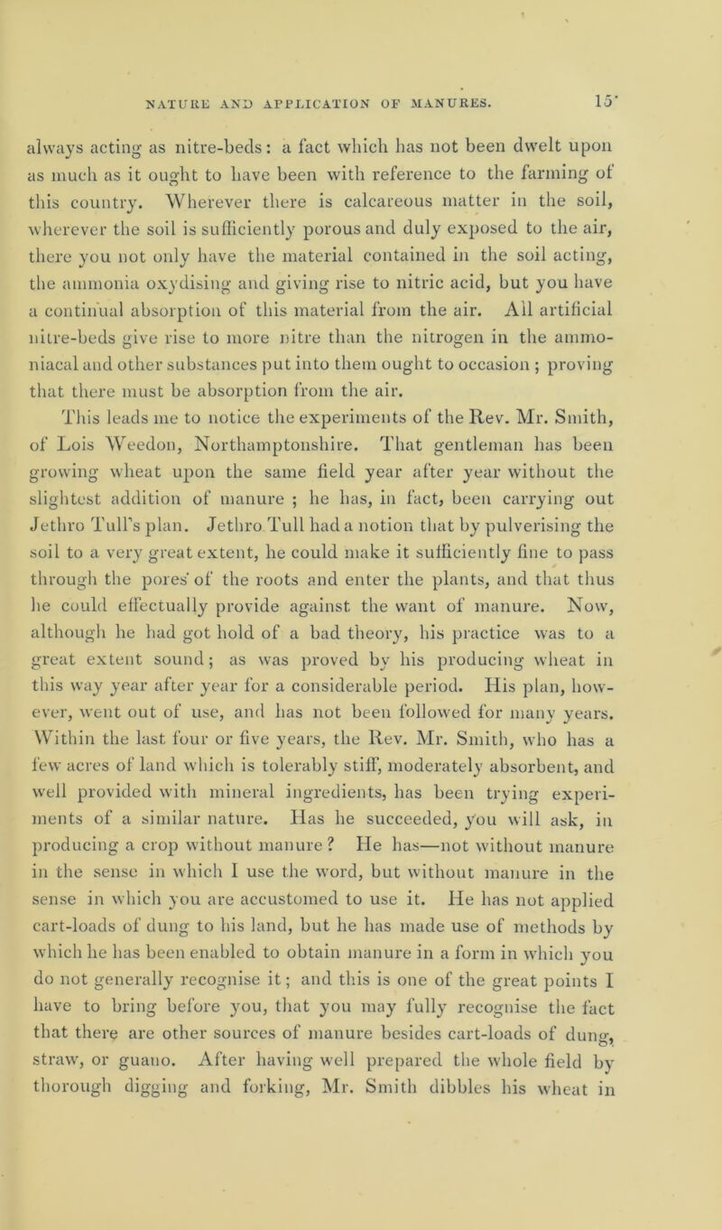 always acting as nitre-beds: a fact which has not been dwelt upon as much as it ought to have been with reference to the farming ot this country. Wherever there is calcareous matter in the soil, wherever the soil is sufficiently porous and duly exposed to the air, there you not only have the material contained in the soil acting, the ammonia oxydising and giving rise to nitric acid, but you have a continual absorption of this material from the air. All artificial nitre-beds give rise to more nitre than the nitrogen in the ammo- niacal and other substances put into them ought to occasion ; proving that there must be absorption from the air. This leads me to notice the experiments of the Rev. Mr. Smith, of Lois Weedon, Northamptonshire. That gentleman has been growing wheat upon the same field year after year without the slightest addition of manure ; he has, in fact, been carrying out Jethro Tull’s plan. Jethro Tull had a notion that by pulverising the soil to a very great extent, he could make it sufficiently fine to pass through the pores' of the roots and enter the plants, and that thus he could effectually provide against the want of manure. Now, although he had got hold of a bad theory, his practice was to a great extent sound; as was proved by his producing wheat in this way year after year for a considerable period. His plan, how- ever, went out of use, and has not been followed for many years. Within the last four or five years, the Rev. Mr. Smith, who has a few acres of land which is tolerably stiff, moderately absorbent, and well provided with mineral ingredients, has been trying experi- ments of a similar nature. Has he succeeded, you will ask, in producing a crop without manure ? He has—not without manure in the sense in which 1 use the word, but without manure in the sense in which you are accustomed to use it. He has not applied cart-loads of dung to his land, but he has made use of methods by which he has been enabled to obtain manure in a form in which you do not generally recognise it; and this is one of the great points I have to bring before you, that you may fully recognise the fact that there are other sources of manure besides cart-loads of dumr. straw, or guano. After having well prepared the whole field by thorough digging and forking, Mr. Smith dibbles his wheat in