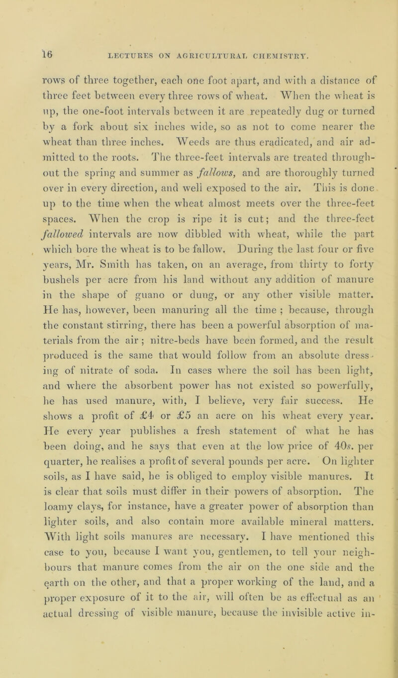 rows of three together, each one foot apart, and with a distance of three feet between every three rows of wheat. When the wheat is up, the one-foot intervals between it are repeatedly dug or turned by a fork about six inches wide, so as not to come nearer the wheat than three inches. Weeds are thus eradicated, and air ad- mitted to the roots. The three-feet intervals are treated through- out the spring and summer as fallows, and are thoroughly turned over in every direction, and well exposed to the air. This is done up to the time when the wheat almost meets over the three-feet spaces. When the crop is ripe it is cut; and the three-feet fallowed intervals are now dibbled with wheat, while the part which bore the wheat is to be fallow. During the last four or five years, Mr. Smith has taken, on an average, from thirty to forty bushels per acre from his land without any addition of manure in the shape of guano or dung, or any other visible matter. He has, however, been manuring all the time ; because, through the constant stirring, there has been a powerful absorption of ma- terials from the air ; nitre-beds have been formed, and the result produced is the same that would follow from an absolute dress - ing of nitrate of soda. In cases where the soil has been light, and where the absorbent power has not existed so powerfully, he has used manure, with, I believe, very fair success. He shows a profit of £4< or £5 an acre on his wheat every year. He every year publishes a fresh statement of what he has been doing, and he says that even at the low price of 40,?. per quarter, he realises a profit of several pounds per acre. On lighter soils, as I have said, he is obliged to employ visible manures. It is clear that soils must differ in their powers of absorption. The loamy clays, for instance, have a greater power of absorption than lighter soils, and also contain more available mineral matters. With light soils manures are necessary. I have mentioned this case to you, because I want you, gentlemen, to tell your neigh- bours that manure comes from the air on the one side and the earth on the other, and that a proper working of the land, and a proper exposure of it to the air, will often be as effectual as an actual dressing of visible manure, because the invisible active in-