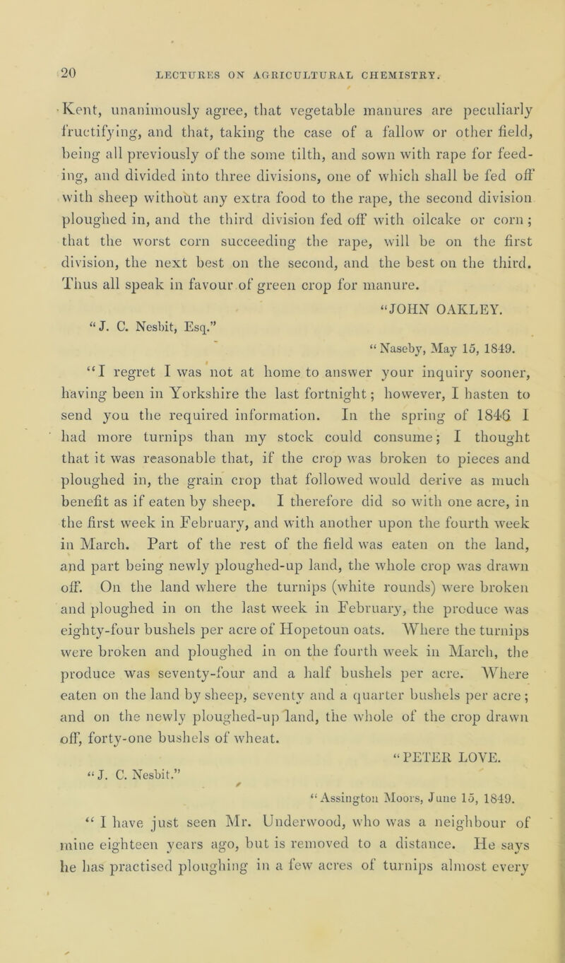 •Kent, unanimously agree, that vegetable manures are peculiarly fructifying, and that, taking the case of a fallow or other field, being all previously of the some tilth, and sown with rape for feed- ing, and divided into three divisions, one of which shall be fed off with sheep without any extra food to the rape, the second division ploughed in, and the third division fed off with oilcake or corn ; that the worst corn succeeding the rape, will be on the first division, the next best on the second, and the best on the third. Thus all speak in favour of green crop for manure. “JOHN OAKLEY. “ J. C. Nesbit, Esq.” “ Naseby, May 15, 184:9. “I regret I was not at home to answer your inquiry sooner, having been in Yorkshire the last fortnight; however, I hasten to send you the required information. In the spring of 1846 I had more turnips than my stock could consume; I thought that it was reasonable that, if the crop was broken to pieces and ploughed in, the grain crop that followed would derive as much benefit as if eaten by sheep. I therefore did so with one acre, in the first week in February, and with another upon the fourth week in March. Part of the rest of the field was eaten on the land, and part being newly ploughed-up land, the whole crop was drawn off. On the land where the turnips (white rounds) were broken and ploughed in on the last week in February, the produce was eighty-four bushels per acre of Hopetoun oats. Where the turnips were broken and ploughed in on the fourth week in March, the produce was seventy-four and a half bushels per acre. Where eaten on the land by sheep, seventy and a quarter bushels per acre ; and on the newly ploughed-up land, the whole of the crop drawn off, forty-one bushels of wheat. “PETER LOVE. “ J. C. Nesbit.” “Assingtou Moors, June 15, 1849. “ I have just seen Mr. Underwood, who was a neighbour of mine eighteen years ago, but is removed to a distance. Fie says he has practised ploughing in a few acres of turnips almost every