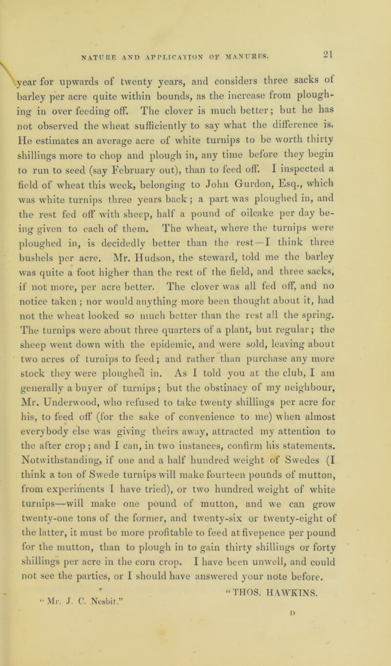 year for upwards of twenty years, and considers three sacks ol barley per acre quite within bounds, as the increase from plough- ing in over feeding off. The clover is much better; but he has not observed the wheat sufficiently to say what the difference is. He estimates an average acre of white turnips to be worth thirty shillings more to chop and plough in, any time before they begin to run to seed (say February out), than to feed off. I inspected a field of wheat this week, belonging to John Guidon, Esq., which was white turnips three years back ; a part was ploughed in, and the rest fed off with sheep, half a pound of oilcake per day be- ing given to each of them. The wheat, where the turnips were ploughed in, is decidedly better than the rest — I think three bushels per acre. Mr. Hudson, the steward, told me the barley was quite a foot higher than the rest of the field, and three sacks, if not more, per acre better. The clover was all fed off, and no notice taken ; nor would anything more been thought about it, had not the wheat looked so much better than the rest all the spring. The turnips were about three quarters of a plant, but regular; the sheep went down with the epidemic, and were sold, leaving about two acres of turnips to feed; and rather than purchase any more stock they were ploughed in. As I told you at the club, I am generally a buyer of turnips; but the obstinacy of my neighbour, Mr. Underwood, who refused to take twenty shillings per acre for his, to feed off (for the sake of convenience to me) when almost everybody else was giving theirs away, attracted my attention to the after crop ; and I can, in two instances, confirm his statements. Notwithstanding, if one and a half hundred weight of Swedes (I think a ton of Swede turnips will make fourteen pounds of mutton, from experiments l have tried), or two hundred weight of white turnips—will make one pound of mutton, and we can grow twenty-one tons of the former, and twenty-six or twenty-eight of the latter, it must be more profitable to feed atfivepence per pound for the mutton, than to plough in to gain thirty shillings or forty shillings per acre in the corn crop. I have been unwell, and could not see the parties, or I should have answered your note before. “THOS. HAWKINS. “ Mr. J. C. Nesbit i)