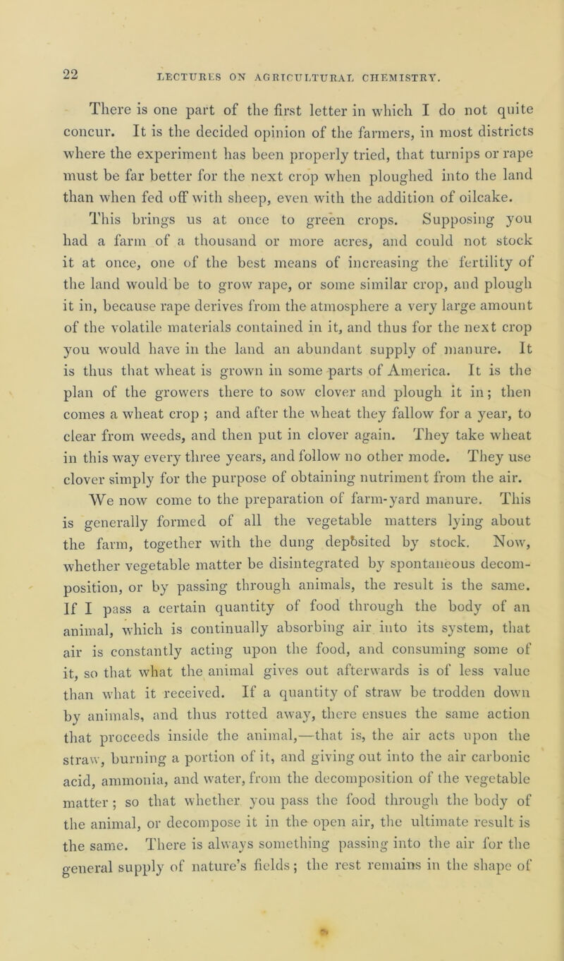 There is one part of the first letter in which I do not quite concur. It is the decided opinion of the farmers, in most districts where the experiment has been properly tried, that turnips or rape must be far better for the next crop when ploughed into the land than when fed off with sheep, even with the addition of oilcake. This brings us at once to green crops. Supposing you had a farm of a thousand or more acres, and could not stock it at once, one of the best means of increasing the fertility of the land would be to grow rape, or some similar crop, and plough it in, because rape derives from the atmosphere a very large amount of the volatile materials contained in it, and thus for the next crop you would have in the land an abundant supply of manure. It is thus that wheat is grown in some parts of America. It is the plan of the growers there to sow clover and plough it in; then comes a wheat crop ; and after the wheat they fallow for a year, to clear from weeds, and then put in clover again. They take wheat in this way every three years, and follow no other mode. They use clover simply for the purpose of obtaining nutriment from the air. We now come to the preparation of farm-yard manure. This is generally formed of all the vegetable matters lying about the farm, together with the dung deposited by stock. Now, whether vegetable matter be disintegrated by spontaneous decom- position, or by passing through animals, the result is the same. If I pass a certain quantity of food through the body of an animal, which is continually absorbing air into its system, that air is constantly acting upon the food, and consuming some of it, so that what the animal gives out afterwards is of less value than what it received. If a quantity of straw be trodden down by animals, and thus rotted away, there ensues the same action that proceeds inside the animal,—that is, the air acts upon the straw, burning a portion of it, and giving out into the air carbonic acid, ammonia, and water, from the decomposition of the vegetable matter ; so that whether you pass the food through the body of the animal, or decompose it in the open air, the ultimate result is the same. There is always something passing into the air for the general supply of nature’s fields; the rest remains in the shape of