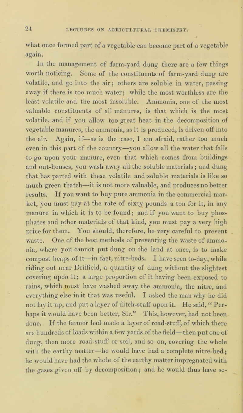 what once formed part of a vegetable can become part of a vegetable again. In the management of farm-yard dung there are a few things worth noticing. Some of the constituents of farm-yard dung are volatile, and go into the air; others are soluble in water, passing away if there is too much water; while the most worthless are the least volatile and the most insoluble. Ammonia, one of the most valuable constituents of all manures, is that which is the most volatile, and if you allow too great heat in the decomposition of vegetable manures, the ammonia, as it is produced, is driven off into the air. Again, if—as is the case, I am afraid, rather too much even in this part of the country—you allow all the water that falls to go upon your manure, even that which comes from buildings and out-houses, you wash away all the soluble materials; and dung that has parted with these volatile and soluble materials is like so much green thatch—it is not more valuable, and produces no better results. If you want to buy pure ammonia in the commercial mar- ket, you must pay at the rate of sixty pounds a ton for it, in any manure in which it is to be found ; and if you want to buy phos- phates and other materials of that kind, you must pay a very high price for them. You should, therefore, be very careful to prevent . waste. One of the best methods of preventing the waste of ammo- nia, where you cannot put dung on the land at once, is to make compost heaps of it—in fact, nitre-beds. I have seen to-day, while riding out near Driffield, a quantity of dung without the slightest covering upon it; a large proportion of it having been exposed to rains, which must have washed away the ammonia, the nitre, and everything else in it that was useful. I asked the man why he did not lay it up, and put a layer of ditch-stuff upon it. He said, “ Per- haps it would have been better, Sir.” This, however, had not been done. If the farmer had made a layer of road-stuff, of which there are hundreds of loads within a few yards of the field—then put one of dung, then more road-stuff or soil, and so on, covering the whole wit h the earthy matter—he would have had a complete nitre-bed; he would have had the whole of the earthy matter impregnated with the gases given off by decomposition ; and he would thus have sc-