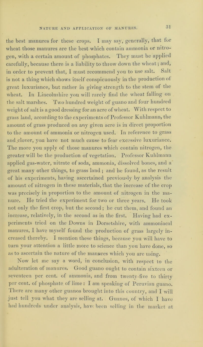 the best manures for these crops. I may say, generally, that lor wheat those manures are the best which contain ammonia or nitro- gen, with a certain amount of phosphates. They must be applied carefully, because there is a liability to throw down the wheat; and, in order to prevent that, I must recommend you to use salt. Salt is not a thing which shows itself conspicuously in the production ot great luxuriance, but rather in giving strength to the stem ot the wheat. In Lincolnshire you will rarely find the wheat falling on the salt marshes. Two hundred weight of guano and four hundred weight of salt is a good dressing for an acre of wheat. With respect to grass land, according to the experiments of Professor Kuhlmann, the amount of grass produced on any given acre is in direct proportion to the amount of ammonia or nitrogen used. In reference to grass and clover, you have not much cause to fear excessive luxuriance. The more you apply of those manures which contain nitrogen, the greater will be the production of vegetation. Professor Kuhlmann applied gas-water, nitrate of soda, ammonia, dissolved bones, and a great many other things, to grass land ; and he found, as the result of his experiments, having ascertained previously by analysis the amount of nitrogen in these materials, that the increase of the crop was precisely in proportion to the amount of nitrogen in the ma- nure. lie tried the experiment for two or three years. He took not only the first crop, but the second ; he cut them, and found an increase, relatively, in the second as in the first. Having had ex- periments tried on the Downs in Dorsetshire, with ammoniacal manures, I have myself found the production of grass largely in- creased thereby. I mention these things, because you will have to turn your attention a little more to science than you have done, so as to ascertain the nature of the manwres which you are usintr. v O Now let me say a word, in conclusion, with respect to the adulteration of manures. Good guano ought to contain sixteen or seventeen per cent, of ammonia, and from twenty -five to thirty per cent, of phosphate of lime: I am speaking of Peruvian guano. There are many other guanos brought into this country, and I will just tell you what they are selling at. Guanos, of which I have had hundreds under analysis, have been selling in the market at