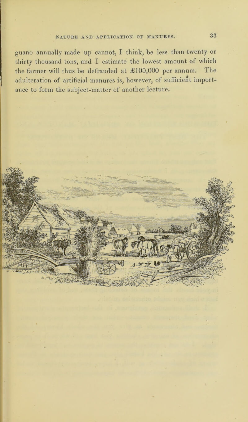 guano annually made up cannot, I think, be less than twenty or thirty thousand tons, and I estimate the lowest amount of which the farmer will thus be defrauded at £100,000 per annum. The adulteration of artificial manures is, however, of sufficient import- ance to form the subject-matter of another lecture.