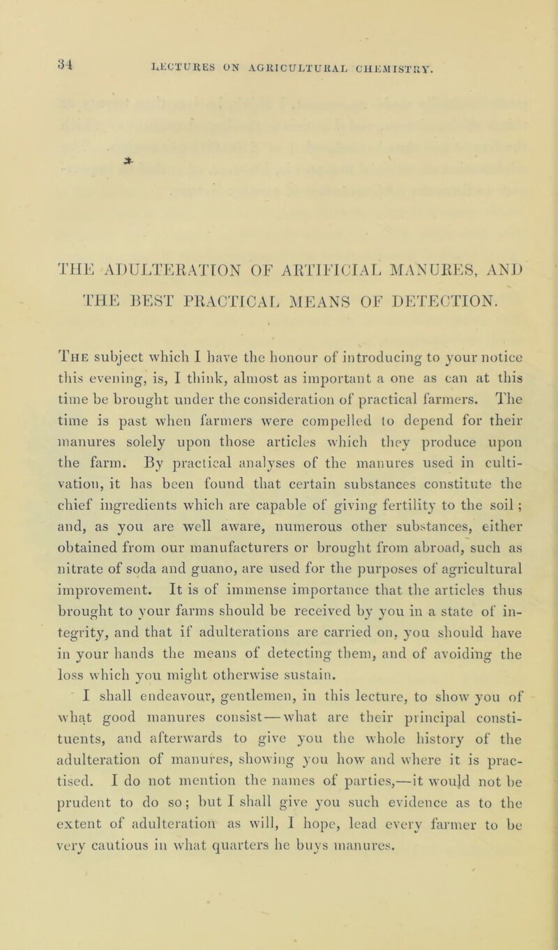 THE ADULTERATION OF ARTIFICIAL MANURES, AND THE BEST PRACTICAL MEANS OF DETECTION. The subject which I have the honour of introducing to your notice this evening, is, I think, almost as important a one as can at this time be brought under the consideration of practical farmers. The time is past when farmers were compelled to depend for their manures solely upon those articles which they produce upon the farm. By practical analyses of the manures used in culti- vation, it has been found that certain substances constitute the chief ingredients which are capable of giving fertility to the soil; and, as you are well aware, numerous other substances, either obtained from our manufacturers or brought from abroad, such as nitrate of soda and guano, are used for the purposes of agricultural improvement. It is of immense importance that the articles thus brought to your farms should be received by you in a state of in- tegrity, and that if adulterations are carried on, you should have in your hands the means of detecting them, and of avoiding the loss which you might otherwise sustain. I shall endeavour, gentlemen, in this lecture, to show you of what good manures consist — what are their principal consti- tuents, and afterwards to give you the whole history of the adulteration of manures, showing you how and where it is prac- tised. I do not mention the names of parties,—it would not he prudent to do so; but I shall give you such evidence as to the extent of adulteration as will, I hope, lead every farmer to be very cautious in what quarters he buys manures.