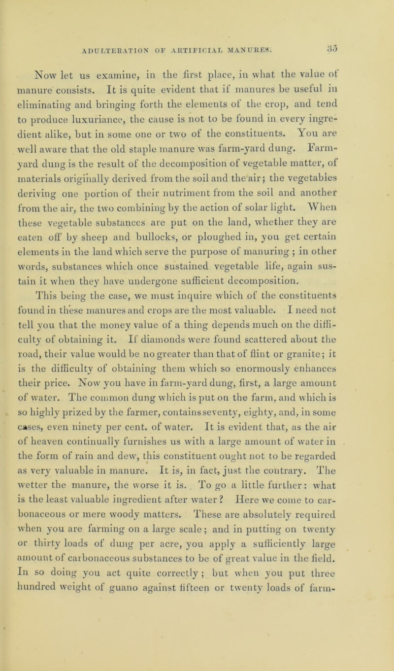 3-5 Now let us examine, in the first place, in what the value of manure consists. It is quite evident that if manures be useful in eliminating and bringing forth the elements ol the crop, and tend to produce luxuriance, the cause is not to be found in every ingre- dient alike, but in some one or two of the constituents. You are well aware that the old staple manure was farm-yard dung. Farm- yard dung is the result of the decomposition of vegetable matter, ol materials originally derived from the soil and the air; the vegetables deriving one portion of their nutriment from the soil and another from the air, the two combining by the action of solar light. When these vegetable substances are put on the land, whether they are eaten off by sheep and bullocks, or ploughed in, you get certain elements in the land which serve the purpose of manuring ; in other words, substances which once sustained vegetable life, again sus- tain it when they have undergone sufficient decomposition. This being the case, we must inquire which of the constituents found in these manures and crops are the most valuable. I need not tell you that the money value of a thing depends much on the diffi- culty of obtaining it. If diamonds were found scattered about the road, their value would be no greater than that of flint or granite; it is the difficulty of obtaining them which so enormously enhances their price. Now you have in farm-yard dung, first, a large amount of water. The common dung which is put on the farm, and which is so highly prized by the farmer, contains seventy, eighty, and, in some cases, even ninety per cent, of water. It is evident that, as the air of heaven continually furnishes us with a large amount of water in the form of rain and dew, this constituent ought not to be regarded as very valuable in manure. It is, in fact, just the contrary. The wetter the manure, the worse it is. . To go a little further: what is the least valuable ingredient after water ? Here we come to car- bonaceous or mere woody matters. These are absolutely required when you are farming on a large scale; and in putting on twenty or thirty loads of dung per acre, you apply a sufficiently large amount of carbonaceous substances to be of great value in the field. In so doing you act quite correctly ; but when you put three hundred weight of guano against fifteen or twenty loads of farm-