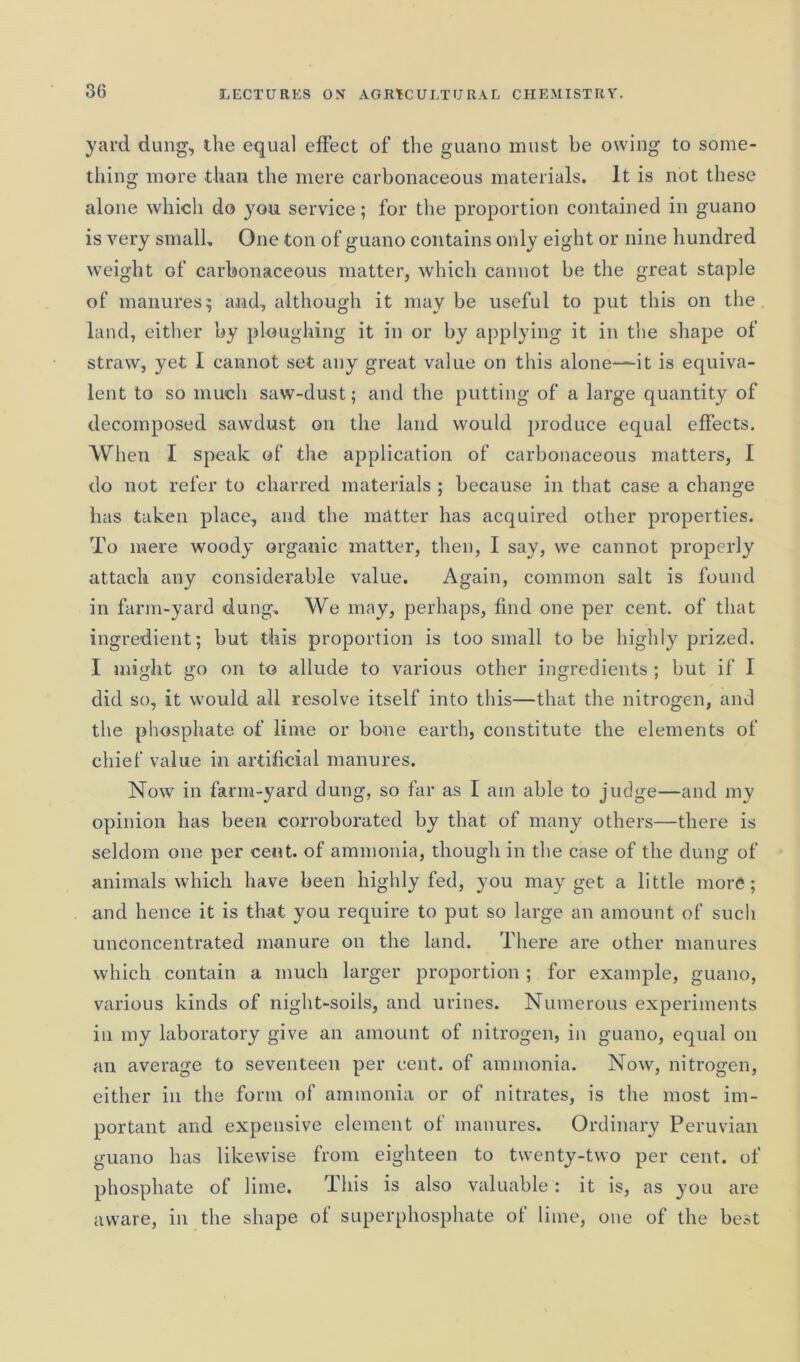 yard dung, the equal effect of the guano must be owing to some- thing more than the mere carbonaceous materials. It is not these alone which do you service; for the proportion contained in guano is very small. One ton of guano contains only eight or nine hundred weight of carbonaceous matter, which cannot be the great staple of manures; and, although it may be useful to put this on the land, either by ploughing it in or by applying it in the shape of straw, yet I cannot set any great value on this alone—it is equiva- lent to so much saw-dust; and the putting of a large quantity of decomposed sawdust on the land would produce equal effects. When I speak of the application of carbonaceous matters, I do not refer to charred materials ; because in that case a change has taken place, and the matter has acquired other properties. To mere woody organic matter, then, I say, we cannot properly attach any considerable value. Again, common salt is found in farm-yard dung. We may, perhaps, find one per cent, of that ingredient; but this proportion is too small to be highly prized. I might go on to allude to various other ingredients ; but if I did so, it would all resolve itself into this—that the nitrogen, and the phosphate of lime or bone earth, constitute the elements of chief value in artificial manures. Now in farm-yard dung, so far as I am able to judge—and my opinion has been corroborated by that of many others—there is seldom one per cent, of ammonia, though in the case of the dung of animals which have been highly fed, you may get a little more; and hence it is that you require to put so large an amount of such unconcentrated manure on the land. There are other manures which contain a much larger proportion ; for example, guano, various kinds of night-soils, and urines. Numerous experiments in my laboratory give an amount of nitrogen, in guano, equal on an average to seventeen per cent, of ammonia. Now, nitrogen, either in the form of ammonia or of nitrates, is the most im- portant and expensive element of manures. Ordinary Peruvian guano has likewise from eighteen to twenty-two per cent, of phosphate of lime. This is also valuable : it is, as you are aware, in the shape of superphosphate of lime, one of the best