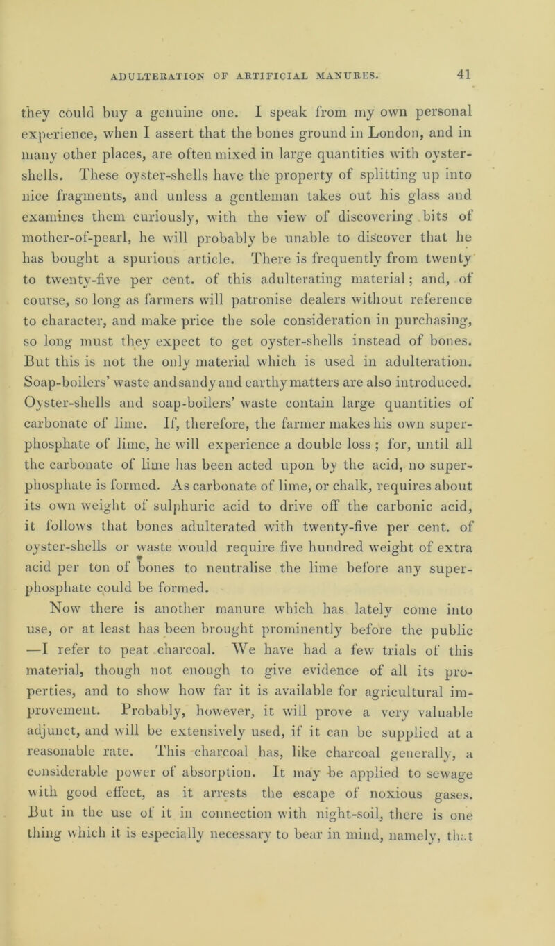 they could buy a genuine one. I speak from my own personal experience, when I assert that the bones ground in London, and in many other places, are often mixed in large quantities with oyster- shells. These oyster-shells have the property of splitting up into nice fragments, and unless a gentleman takes out his glass and examines them curiously, with the view of discovering bits of mother-of-pearl, he will probably be unable to discover that he has bought a spurious article. There is frequently from twenty to twenty-five per cent, of this adulterating material; and, of course, so long as farmers will patronise dealers without reference to character, and make price the sole consideration in purchasing, so long must they expect to get oyster-shells instead of bones. But this is not the only material which is used in adulteration. Soap-boilers’ waste and sandy and earthy matters are also introduced. Oyster-shells and soap-boilers’ waste contain large quantities of carbonate of lime. If, therefore, the farmer makes his own super- phosphate of lime, he will experience a double loss ; for, until all the carbonate of lime has been acted upon by the acid, no super- phosphate is formed. As carbonate of lime, or chalk, requires about its own weight of sulphuric acid to drive oil’ the carbonic acid, it follows that bones adulterated with twenty-five per cent, of oyster-shells or waste would require five hundred weight of extra acid per ton of bones to neutralise the lime before any super- phosphate could be formed. Now there is another manure which has lately come into use, or at least has been brought prominently before the public —I refer to peat charcoal. We have had a few trials of this material, though not enough to give evidence of all its pro- perties, and to show how far it is available for agricultural im- provement. Probably, however, it will prove a very valuable adjunct, and will be extensively used, if it can be supplied at a reasonable rate. This charcoal has, like charcoal generally, a considerable power of absorption. It may be applied to sewage with good effect, as it arrests the escape of noxious gases. But in the use of it in connection with night-soil, there is one thing which it is especially necessary to bear in mind, namely, that
