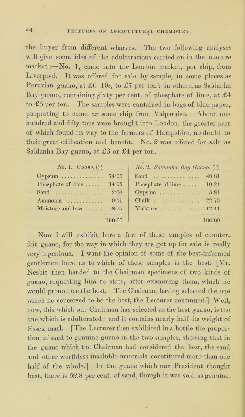 the buyer from different wharves. The two following analyses will give some idea of the adulterations carried on in the manure market:—No. 1, came into the London market, per ship, from Liverpool. It was offered for sale by sample, in some places as Peruvian guano, at £6 10.?, to £1 per ton : in others, as Saldanha Bay guano, containing sixty per cent, of phosphate of lime, at £4 to £5 per ton. The samples were contained in bags of blue paper, purporting to come ex some ship from Valparaiso. About one hundred and fifty tons were brought into London, the greater part of which found its way to the farmers of Hampshire, no doubt to their great edification and benefit. No. 2 was offered for sale as Saldanha Bay guano, at £3 or £4 per ton. No. 1. Guano. (?) Gypsum 74-05 Phosphate of lime 14-05 Sand 2-64 Ammonia 0-51 Moisture and loss 8-75 100-00 No. 2. Saldanha Bay Guano. (?) Sand 48-81 Phosphate of lime 10-21 Gypsum 5-81 Chalk 22-73 Moisture 12-44 100-00 Now I will exhibit here a few of these samples of counter- feit guano, for the way in which they are got up for sale is really very ingenious. I want the opinion of some of the best-informed gentlemen here as to which of these samples is the best. [Mr. Nesbit then handed to the Chairman specimens of two kinds of guano, requesting him to state, after examining them, which he would pronounce the best. The Chairman having selected the one which he conceived to be the best, the Lecturer continued.] Well, now, this which our Chairman has selected as the best guano, is the one which is adulterated; and it contains nearly half its weight of Essex marl. [The Lecturer then exhibited in a bottle the propor- tion of sand to genuine guano in the two samples, showing that in the guano which the Chairman had considered the best, the sand and other worthless insoluble materials constituted more than one half of the whole.] In the guano which our President thought best, there is 52.8 per cent, of sand, though it was sold as genuine.