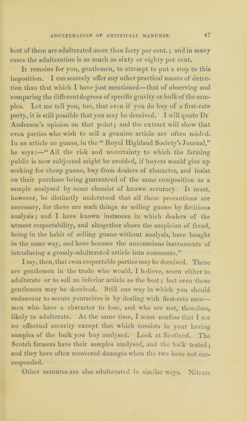 best of them are adulterated more than forty per cent.; and in many cases the adulteration is as much as sixty or eighty per cent. It remains for you, gentlemen, to attempt to put a stop to this imposition. I can scarcely offer any other practical means of detec- tion than that which I have just mentioned—that of observing and comparing the different degrees of specific gravity or bulk of the sam- ples. Let me tell you, too, that even if you do buy of a first-rate party, it is still possible that you may be deceived. I will quote Dr Anderson’s opinion on that point; and the extract will show that even parties who wish to sell a genuine article are often misled. In an article on guano, in the “ Royal Highland Society’s Journal,” he says:—“ All the risk and uncertainty to which the farming public is now subjected might be avoided, if buyers would give up seeking for cheap guano, buy from dealers of character, and insist on their purchase being guaranteed of the same composition as a sample analysed by some chemist of known accuracy. It must, however, be distinctly understood that all these precautions are necessary, for there are such things as selling guano by fictitious analysis; and I have known instances in which dealers of the utmost respectability, and altogether above the suspicion of fraud, being in the habit of selling guano without analysis, have bought in the same way, and have become the unconscious instruments of introducing a grossly-adulterated article into commerce.” I say, then, that even respectable parties may be deceived. There are gentlemen in the trade who would, I believe, scorn either to adulterate or to sell an inferior article as the best; but even these gentlemen may be deceived. Still one way in which you should endeavour to secure yourselves is by dealing with first-rate men— men who have a character to lose, and who are not, therefore, likely to adulterate. At the same time, I must confess that I see no effectual security except that which consists in your having- samples of the bulk you buy analysed. Look at Scotland. The Scotch farmers have their samples analysed, and the bulk tested; and they have often recovered damages when the two have not cor- responded. Other manures are also adulterated in similar ways. Nitrate