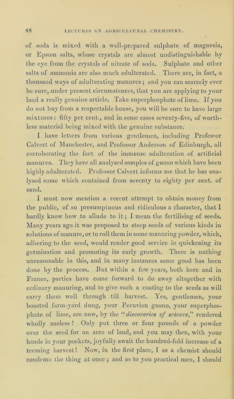 of soda is mixed with a well-prepared sulphate of magnesia, or Epsom salts, whose crystals are almost undistinguishable by the eye from the crystals of nitrate of soda. Sulphate and other salts of ammonia are also much adulterated. There are, in fact, a thousand ways of adulterating manures ; and you can scarcely ever be sure,-under present circumstances, that you are applying to your land a really genuine article. Take superphosphate of lime. If you do not buy from a respectable house, you will be sure to have large mixtures : fifty per cent., and in some cases seventy-five, of worth- less material being mixed with the genuine substance. I have letters from various gentlemen, including Professor Calvert of Manchester, and Professor Anderson of Edinburgh, all corroborating the fact of the immense adulteration of artificial manures. They have all analysed samples of guano which have been highly adulterated. Professor Calvert informs me that he has ana- lysed some which contained from seventy to eighty per cent, of sand. I must now mention a recent attempt to obtain money from the public, of so presumptuous and ridiculous a character, that I hardly know how to allude to it; I mean the fertilising of seeds. Many years ago it was proposed to steep seeds of various kinds in solutions of manure, or to roll them in some manuring powder, which, adhering to the seed, would render good service in quickening its germination and promoting its early growth. There is nothing unreasonable in this, and in many instances some good has been done by the process. But within a few years, both here and in France, parties have come forward to do away altogether with ordinary manuring, and to give such a coating to the seeds as will carry them well through till harvest. Yes, gentlemen, your boasted farm-yard dung, your Peruvian guano, your superphos- phate of lime, are now, by the “ discoveries of science,” rendered wholly useless ! Only put three or four pounds of a powder over the seed for an acre of land, and you may then, with your hands in your pockets, joyfully await the hundred-fold increase of a teeming harvest! Now, in the first place, I as a chemist should condemn the thing at once ; and as to you practical men, I should