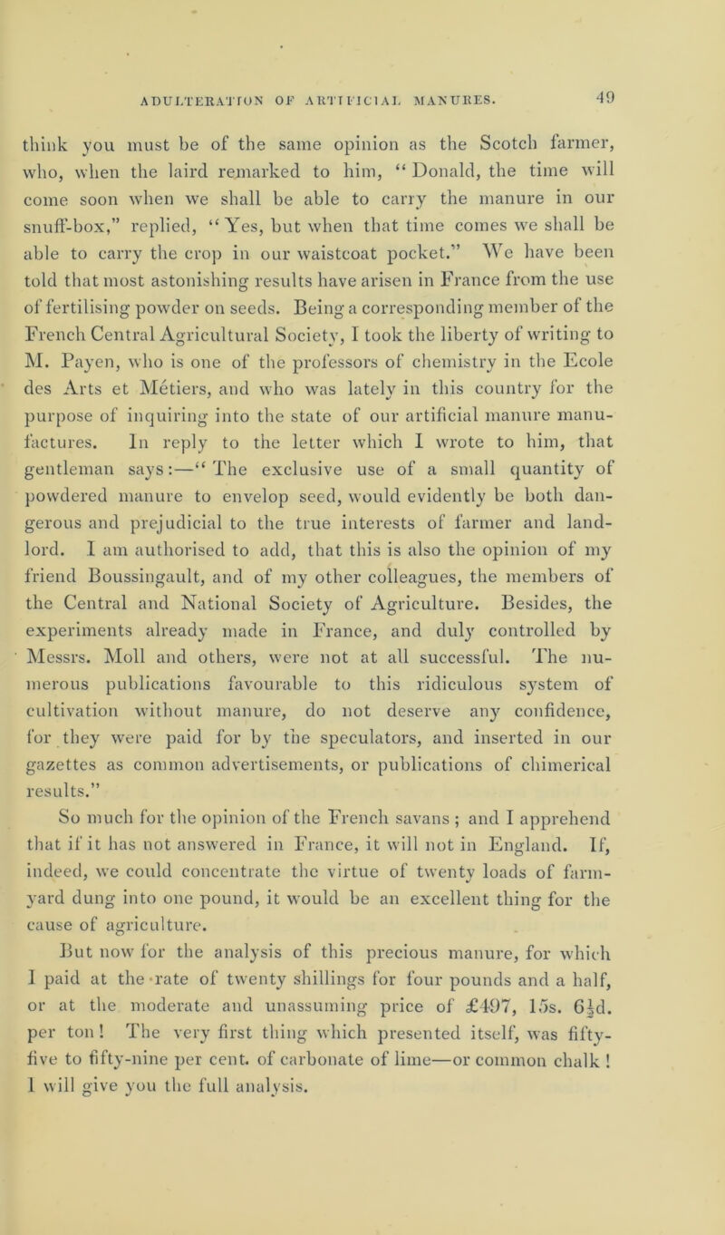 think you must be of the same opinion as the Scotch farmer, who, when the laird remarked to him, “ Donald, the time will come soon when we shall be able to carry the manure in our snuff-box,” replied, “Yes, but when that time comes we shall be able to carry the crop in our waistcoat pocket/’ We have been told that most astonishing results have arisen in France from the use of fertilising powder on seeds. Being a corresponding member of the French Central Agricultural Society, I took the liberty of writing to M. Payen, who is one of the professors of chemistry in the Ecole des Arts et Metiers, and who was lately in this country for the purpose of inquiring into the state of our artificial manure manu- factures. In reply to the letter which I wrote to him, that gentleman says:—“The exclusive use of a small quantity of powdered manure to envelop seed, would evidently be both dan- gerous and prejudicial to the true interests of farmer and land- lord. I am authorised to add, that this is also the opinion of my friend Boussingault, and of my other colleagues, the members of the Central and National Society of Agriculture. Besides, the experiments already made in France, and duly controlled by Messrs. Moll and others, were not at all successful. The nu- merous publications favourable to this ridiculous system of cultivation without manure, do not deserve any confidence, for they were paid for by the speculators, and inserted in our gazettes as common advertisements, or publications of chimerical results.” So much for the opinion of the French savans ; and I apprehend that if it has not answered in France, it will not in England. If, indeed, we could concentrate the virtue of twenty loads of farm- yard dung into one pound, it would be an excellent thing for the cause of agriculture. But now for the analysis of this precious manure, for which I paid at the-rate of twenty shillings for four pounds and a half, or at the moderate and unassuming price of £497, 15s. 6^d. per ton ! The very first thing which presented itself, was fifty- five to fifty-nine per cent, of carbonate of lime—or common chalk ! I will give you the full analysis.