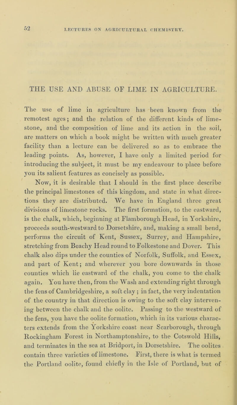 THE USE AND ABUSE OF LIME IN AGRICULTURE. The use of lime in agriculture has been known from the remotest ages; and the relation of the different kinds of lime- stone, and the composition of lime and its action in the soil, are matters on which a book might be written with much greater facility than a lecture can be delivered so as to embrace the leading points. As, however, I have only a limited period for introducing the subject, it must be my endeavour to place before you its salient features as concisely as possible. Now, it is desirable that I should in the first place describe the principal limestones of this kingdom, and state in what direc- tions they are distributed. We have in England three great divisions of limestone rocks. The first formation, to the eastward, is the chalk, which, beginning at Flamborough Head, in Yorkshire, proceeds south-westward to Dorsetshire, and, making a small bend, performs the circuit of Kent, Sussex, Surrey, and Hampshire, stretching from Beachy Head round to Folkestone and Dover. This chalk also dips under the counties of Norfolk, Suffolk, and Essex, and part of Kent; and wherever you bore downwards in those counties which lie eastward of the chalk, you come to the chalk again. You have then, from the Wash and extending right through the fens of Cambridgeshire, a soft clay ; in fact, the very indentation of the country in that direction is owing to the soft clay interven- ing between the chalk and the oolite. Passing to the westward of the fens, you have the oolite formation, which in its various charac- ters extends from the Yorkshire coast near Scarborough, through Rockingham Forest in Northamptonshire, to the Cotswold Hills, and terminates in the sea at Bridport, in Dorsetshire. The oolites contain three varieties of limestone. First, there is what is termed the Portland oolite, found chiefly in the Isle of Portland, but of