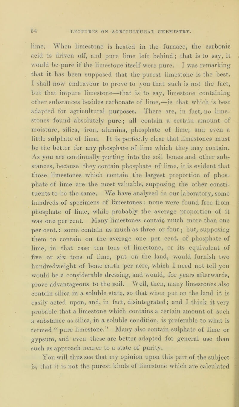 lime. When limestone is heated in the furnace, the carbonic acid is driven off, and pure lime left behind; that is to say, it would be pure if the limestone itself were pure. 1 was remarking that it has been supposed that the purest limestone is the best. 1 shall now endeavour to prove to you that such is not the fact, but that impure limestone—that is to say, limestone containing other substances besides carbonate of lime,—is that which is best adapted for agricultural purposes. There are, in fact, no lime- stones found absolutely pure; all contain a certain amount of moisture, silica, iron, alumina, phosphate of lime, and even a little sulphate of lime. It is perfectly clear that limestones must be the better for any phosphate of lime which they may contain. As you are continually putting into the soil bones and other sub- stances, because they contain phosphate of lime, it is evident that those limestones which contain the largest proportion of phos- phate of lime are the most valuable, supposing the other consti- tuents to be the same. We have analysed in our laboratory, some hundreds of specimens of limestones : none were found free from phosphate of lime, while probably the average proportion of it was one per cent. Many limestones contain much more than one per cent.: some contain as much as three or four; but, supposing them to contain on the average one per cent, of phosphate of lime, in that case ten tons of limestone, or its equivalent of five or six tons of lime, put on the land, would furnish two hundredweight of bone earth per acre, which I need not tell you would be a considerable dressing, and would, for years afterwards, prove advantageous to the soil. Well, then, many limestones also contain silica in a soluble state, so that when put on the land it is easily acted upon, and, in fact, disintegrated; and I think it very probable that a limestone which contains a certain amount of such a substance as silica, in a soluble condition, is preferable to what is termed “ pure limestone.” Many also contain sulphate of lime or o-ypsum, and even these are better adapted for general use than such as approach nearer to a state of purity. You will thus see that my opinion upon this part of the subject is, that it is not the purest kinds of limestone which are calculated