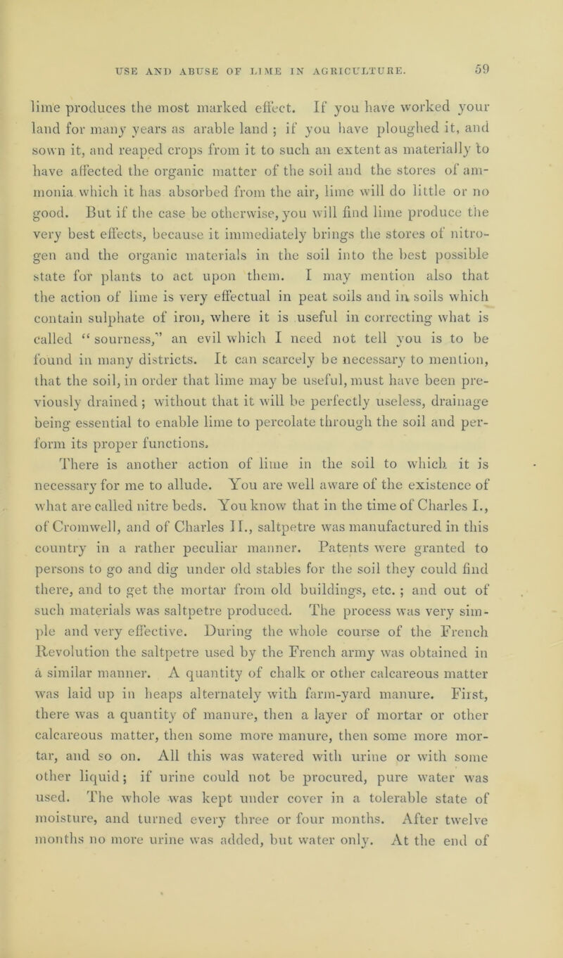 lime produces the most marked effect. If you have worked your laud for many years as arable land ; if you have ploughed it, and sown it, and reaped crops from it to such an extent as materially to have affected the organic matter of the soil and the stores of am- monia which it has absorbed from the air, lime will do little or no good. But if the case be otherwise, you will find lime produce the very best effects, because it immediately brings the stores of nitro- gen and the organic materials in the soil into the best possible state for plants to act upon them. I may mention also that the action of lime is very effectual in peat soils and in soils which contain sulphate of iron, where it is useful in correcting what is called “ sourness/’ an evil which I need not tell you is to be found iu many districts. It can scarcely be necessary to mention, that the soil, in order that lime may be useful, must have been pre- viously drained; without that it will be perfectly useless, drainage being essential to enable lime to percolate through the soil and per- form its proper functions. There is another action of lime in the soil to which it is necessary for me to allude. You are well aware of the existence of what are called nitre beds. You know that in the time of Charles I., of Cromwell, and of Charles II., saltpetre was manufactured in this country in a rather peculiar manner. Patents were granted to persons to go and dig under old stables for the soil they could find there, and to get the mortar from old buildings, etc. ; and out of such materials was saltpetre produced. The process was very sim- ple and very effective. During the whole course of the French Revolution the saltpetre used by the French army was obtained in a similar manner. A quantity of chalk or other calcareous matter was laid up in heaps alternately with farm-yard manure. First, there was a quantity of manure, then a layer of mortar or other calcareous matter, then some more manure, then some more mor- tar, and so on. All this was watered with urine or with some other liquid; if urine could not be procured, pure water was used. The whole was kept under cover in a tolerable state of moisture, and turned ever y th ree or four months. After twelve months no more urine was added, but water only. At the end of