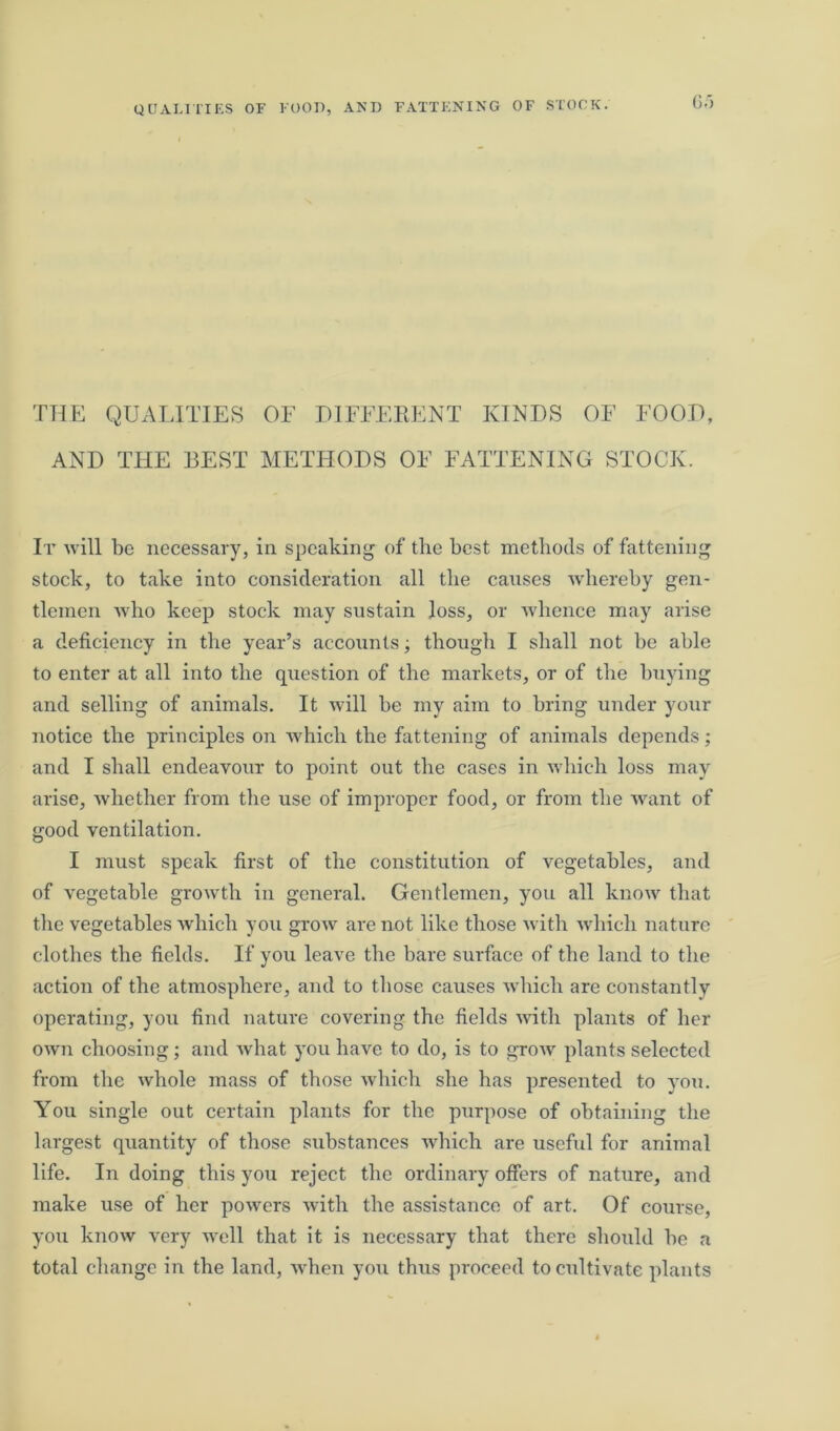 6o THE QUALITIES OF DIFFERENT KINDS OF FOOD, AND THE BEST METHODS OF FATTENING STOCK. It will be necessary, in speaking of the best methods of fattening stock, to take into consideration all the causes whereby gen- tlemen who keep stock may sustain loss, or whence may arise a deficiency in the year’s accounts; though I shall not be able to enter at all into the question of the markets, or of the buying and selling of animals. It will be my aim to bring under your notice the principles on which the fattening of animals depends; and I shall endeavour to point out the cases in which loss may arise, whether from the use of improper food, or from the want of good ventilation. I must speak first of the constitution of vegetables, and of vegetable growth in general. Gentlemen, you all know that the vegetables which you grow are not like those with which nature clothes the fields. If you leave the bare surface of the land to the action of the atmosphere, and to those causes which are constantly operating, you find nature covering the fields with plants of her own choosing; and what you have to do, is to growr plants selected from the whole mass of those which she has presented to you. You single out certain plants for the purpose of obtaining the largest quantity of those substances which are useful for animal life. In doing this you reject the ordinary offers of nature, and make use of her powers with the assistance of art. Of course, you know very well that it is necessary that there should he a total change in the land, when you thus proceed to cultivate plants