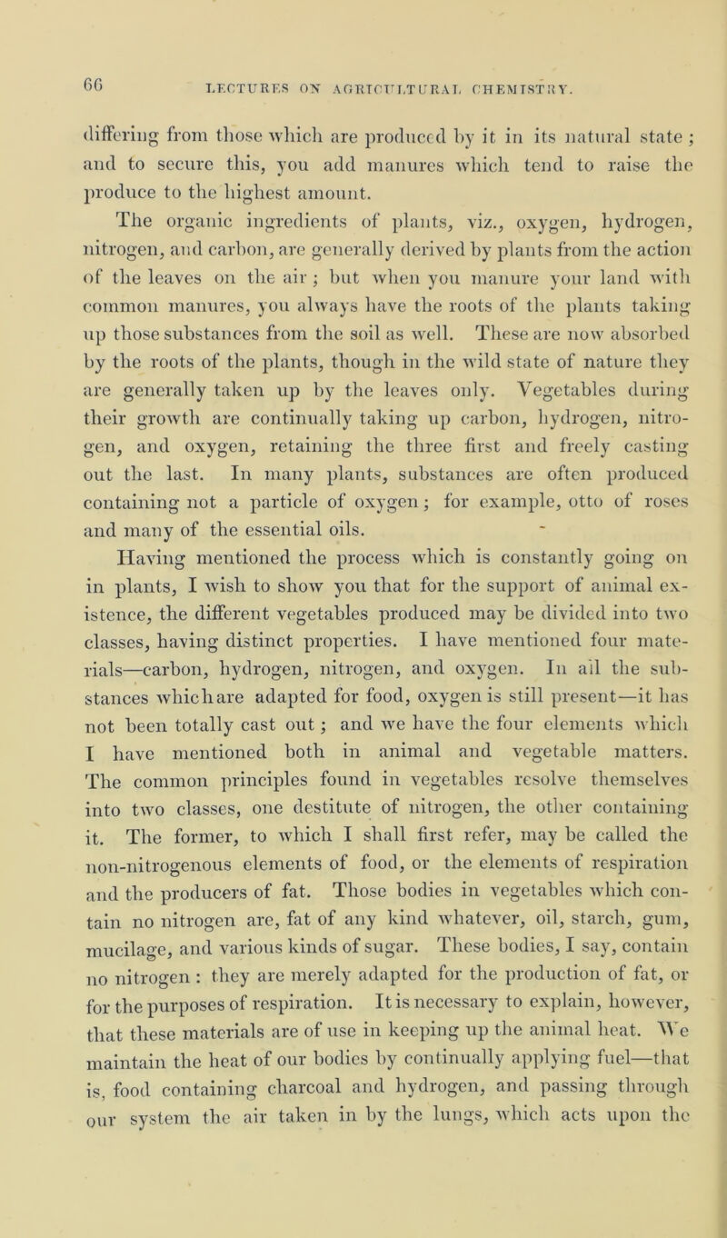 differing from those which are produced by it in its natural state ; and to secure this, you add manures which tend to raise the produce to the highest amount. The organic ingredients of plants, viz., oxygen, hydrogen, nitrogen, and carbon, are generally derived by plants from the action of the leaves on the air ; but when you manure your land with common manures, you always have the roots of the plants taking up those substances from the soil as well. These are now absorbed by the roots of the plants, though in the wild state of nature they are generally taken up by the leaves only. Vegetables during their growth are continually taking up carbon, hydrogen, nitro- gen, and oxygen, retaining the three first and freely casting- out the last. In many plants, substances are often produced containing not a particle of oxygen; for example, otto of roses and many of the essential oils. Having mentioned the process which is constantly going on in plants, I wish to show you that for the support of animal ex- istence, the different vegetables produced may be divided into two classes, having distinct properties. I have mentioned four mate- rials—carbon, hydrogen, nitrogen, and oxygen. In all the sub- stances whichare adapted for food, oxygen is still present—it has not been totally cast out; and we have the four elements which I have mentioned both in animal and vegetable matters. The common principles found in vegetables resolve themselves into two classes, one destitute of nitrogen, the other containing it. The former, to which I shall first refer, may be called the non-nitrogenous elements of food, or the elements of respiration and the producers of fat. Those bodies in vegetables which con- tain no nitrogen are, fat of any kind whatever, oil, starch, gum, mucilage, and various kinds of sugar. These bodies, I say, contain no nitrogen : they are merely adapted for the production of fat, or for the purposes of respiration. It is necessary to explain, however, that these materials are of use in keeping up the animal heat. AVe maintain the heat of our bodies by continually applying fuel—that is, food containing charcoal and hydrogen, and passing through our system the air taken in by the lungs, which acts upon the