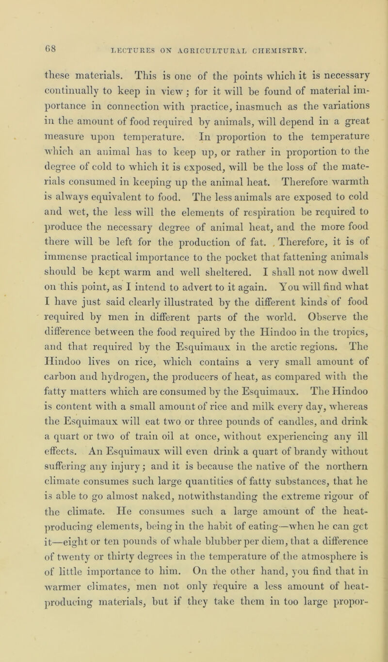 these materials. This is one of the points which it is necessary continually to keep in view ; for it will be found of material im- portance in connection with practice, inasmuch as the variations in the amount of food required by animals, will depend in a great measure upon temperature. In proportion to the temperature which an animal has to keep up, or rather in proportion to the degree of cold to which it is exposed, will be the loss of the mate- rials consumed in keeping up the animal heat. Therefore warmth is always equivalent to food. The less animals are exposed to cold and wet, the less will the elements of respiration he required to produce the necessary degree of animal heat, and the more food there will he left for the production of fat. Therefore, it is of immense practical importance to the pocket that fattening animals should he kept warm and well sheltered. I shall not now dwell on this point, as I intend to advert to it again. You will find what I have just said clearly illustrated by the different kinds of food required by men in different parts of the world. Observe the difference between the food required by the Hindoo in the tropics, and that required by the Esquimaux in the arctic regions. The Hindoo lives on rice, which contains a very small amount of carbon and hydrogen, the producers of heat, as compared with the fatty matters which are consumed by the Esquimaux. The Hindoo is content with a small amount of rice and milk every day, whereas the Esquimaux will eat two or three pounds of candles, and drink a quart or two of train oil at once, without experiencing any ill effects. An Esquimaux will even drink a quart of brandy without suffering any injury; and it is because the native of the northern climate consumes such large quantities of fatty substances, that he is able to go almost naked, notwithstanding the extreme rigour of the climate. He consumes such a large amount of the heat- producing elements, being in the habit of eating—when he can get it—eight or ten pounds of whale blubber per diem, that a difference of twenty or thirty degrees in tire temperature of the atmosphere is of little importance to him. On the other hand, you find that in warmer climates, men not only require a less amount of heat- producing materials, hut if they take them in too large propor-