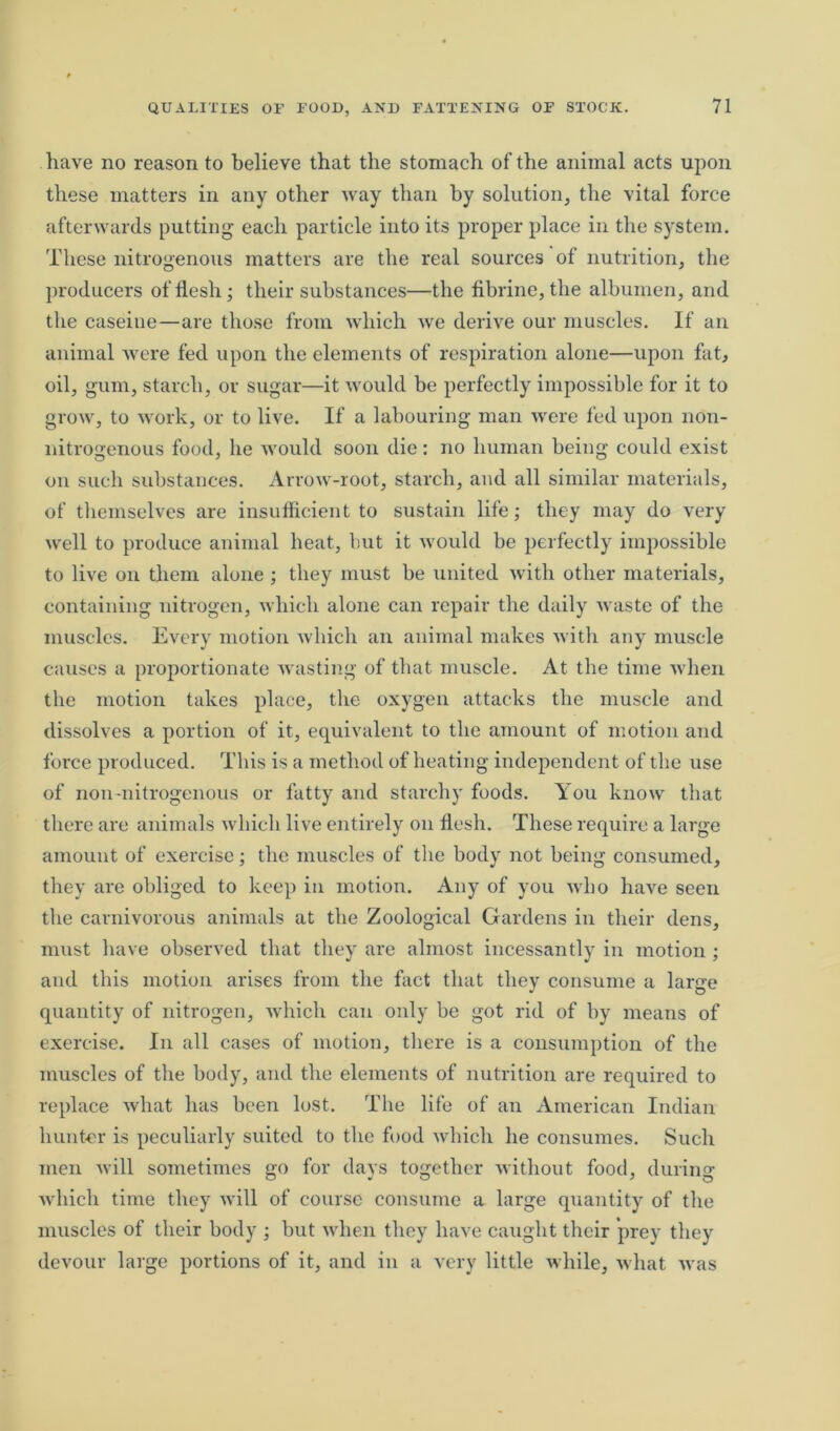 have no reason to believe that the stomach of the animal acts upon these matters in any other way than by solution, the vital force afterwards putting each particle into its proper place in the system. These nitrogenous matters are the real sources of nutrition, the producers of flesh; their substances—the fibrine, the albumen, and the caseiue—are those from which we derive our muscles. If an animal were fed upon the elements of respiration alone—upon fat, oil, gum, starch, or sugar—it would be perfectly impossible for it to grow, to work, or to live. If a labouring man were fed upon lion- nitrogenous food, he would soon die: no human being could exist on such substances. Arrow-root, starch, and all similar materials, of themselves are insufficient to sustain life; they may do very well to produce animal heat, hut it would be perfectly impossible to live on them alone ; they must be united with other materials, containing nitrogen, which alone can repair the daily waste of the muscles. Every motion which an animal makes with any muscle causes a proportionate wasting of that muscle. At the time when the motion takes place, the oxygen attacks the muscle and dissolves a portion of it, equivalent to the amount of motion and force produced. This is a method of heating independent of the use of non-nitrogenous or fatty and starchy foods. You know that there are animals which live entirely on flesh. These require a large amount of exercise; the muscles of the body not being consumed, they are obliged to keep in motion. Any of you who have seen the carnivorous animals at the Zoological Gardens in their dens, must have observed that they are almost incessantly in motion ; and this motion arises from the fact that they consume a large quantity of nitrogen, which can only be got rid of by means of exercise. In all cases of motion, there is a consumption of the muscles of the body, and the elements of nutrition are required to replace what has been lost. The life of an American Indian hunter is peculiarly suited to the food which he consumes. Such men will sometimes go for days together without food, during which time they will of course consume a large quantity of the muscles of their body ; but when they have caught their prey they devour large portions of it, and in a very little while, what was