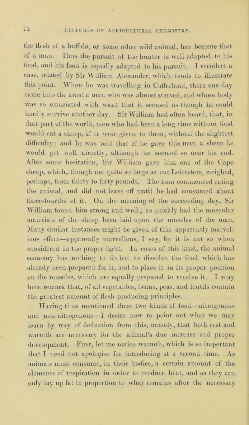 the flesh of a buffalo, or some other wild animal, has become that of a man. Thus the pursuit of the hunter is well adapted to his food, and his food is equally adapted to his pursuit. I recollect a case, related by Sir William Alexander, which tends to illustrate this point. When he was travelling in Caffreland, there one day came into the kraal a man who was almost starved, and whose body was so emaciated with want that it seemed as though he could hardly survive another day. Sir William had often heard, that, in that part of the world, men who had been a long time without food would eat a sheep, if it were given to them, without the slightest difficulty; and he was told that if he gave this man a sheep he would get well directly, although he seemed so near his end. After some hesitation. Sir William gave him one of the Cape sheep, which, though not quite so large as our Leicesters, weighed, perhaps, from thirty to forty pounds. The man commenced eating the animal, and did not leave off until he had consumed about three-fourths of it. On the morning of the succeeding day, Sir William found him strong and well; so quickly had the muscular materials of the sheep been laid upon the muscles of the man. Many similar instances might be given of this apparently marvel- lous effect—apparently marvellous, I say, for it is not so when considered in the proper light. In cases of this kind, the animal economy has nothing to do but to dissolve the food which has already been prepared for it, and to place it in its proper position on the muscles, which are equally prepared to receive it. I may here remark that, of all vegetables, beans, peas, and lentils contain the greatest amount of flesh-producing principles. Having thus mentioned these two kinds of food—nitrogenous and non-nitrogenous—I desire now to point out what we may learn by way of deduction from this, namely, that both rest and warmth are necessary for the animal’s due increase and proper development. First, let me notice warmth, which is so important that I need not apologise for introducing it a second time. As animals must consume, in their bodies, a certain amount of the elements of respiration in order to produce heat, and as they can only lay up fat in proportion to what remains after the necessary