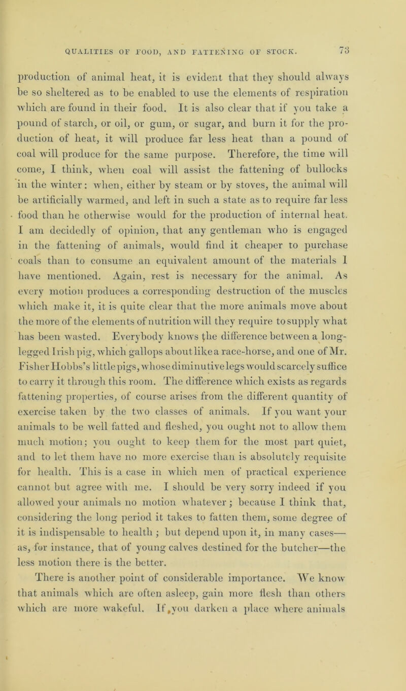 production of animal heat, it is evident that they should always he so sheltered as to be enabled to use the elements of respiration which are found in their food. It is also clear that if you take a pound of starch, or oil, or gum, or sugar, and burn it for the pro- duction of heat, it will produce far less heat than a pound of coal will produce for the same purpose. Therefore, the time will come, I think, when coal will assist the fattening of bullocks in the winter: when, either by steam or by stoves, the animal will he artificially warmed, and left in such a state as to require far less food than he otherwise would for the production of internal heat. I am decidedly of opinion, that any gentleman who is engaged in the fattening of animals, would find it cheaper to purchase coals than to consume an equivalent amount of the materials I have mentioned. Again, rest is necessary for the animal. As every motion produces a corresponding destruction of the muscles which make it, it is quite clear that the more animals move about the more of the elements of nutrition will they require to supply what has been wasted. Everybody knows file difference between a long- legged I risk pig, which gallops about like a race-horse, and one of Mr. Fisher Hobbs’s little pigs, whose diminutive legs would scarcely suffice to carry it through this room. The difference which exists as regards fattening properties, of course arises from the different quantity of exercise taken by the two classes of animals. If you want your animals to be well fatted and fleshed, you ought not to allow them much motion; you ought to keep them for the most part quiet, and to let them have no more exercise than is absolutely requisite for health. This is a case in which men of practical experience cannot but agree with me. I should be very sorry indeed if you allowed your animals no motion whatever; because I think that, considering the long period it takes to fatten them, some degree of it is indispensable to health ; hut depend upon it, in many cases— as, for instance, that of young calves destined for the butcher—the less motion there is the better. There is another point of considerable importance. We know that animals which are often asleep, gain more flesh than others which are more wakeful. If,you darken a place where animals