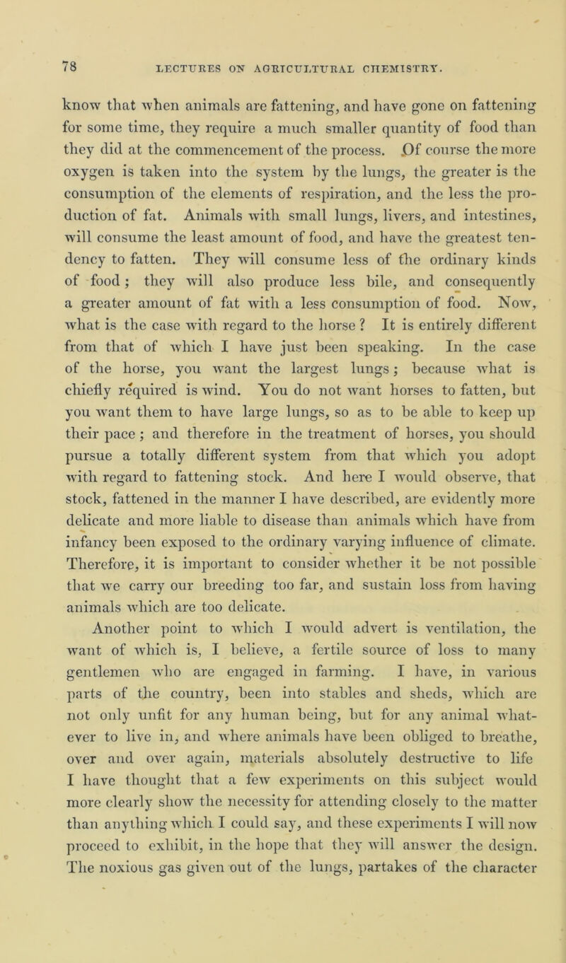 know that when animals are fattening, and have gone on fattening for some time, they require a much smaller quantity of food than they did at the commencement of the process. .Of course the more oxygen is taken into the system by the lungs, the greater is the consumption of the elements of respiration, and the less the pro- duction of fat. Animals with small lungs, livers, and intestines, will consume the least amount of food, and have the greatest ten- dency to fatten. They will consume less of the ordinary kinds of food; they will also produce less bile, and consequently a greater amount of fat with a less consumption of food. Now, what is the case with regard to the horse ? It is entirely different from that of which I have just been speaking. In the case of the horse, you want the largest lungs; because what is chiefly required is wind. You do not want horses to fatten, but you want them to have large lungs, so as to be able to keep up their pace; and therefore in the treatment of horses, you should pursue a totally different system from that which you adopt with regard to fattening stock. And here I would observe, that stock, fattened in the manner I have described, are evidently more delicate and more liable to disease than animals which have from infancy been exposed to the ordinary varying influence of climate. Therefore, it is important to consider whether it he not possible that we carry our breeding too far, and sustain loss from having animals which are too delicate. Another point to which I would advert is ventilation, the want of which is, I believe, a fertile source of loss to many gentlemen who are engaged in farming. I have, in various parts of the country, been into stables and sheds, which are not only unfit for any human being, but for any animal what- ever to live in, and where animals have been obliged to breathe, over and over again, materials absolutely destructive to life I have thought that a few experiments on this subject would more clearly show the necessity for attending closely to the matter than anything which I could say, and these experiments I will now proceed to exhibit, in the hope that they will answer the design. The noxious gas given out of the lungs, partakes of the character