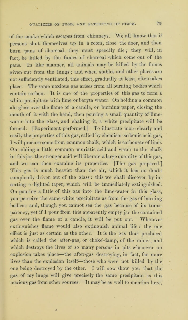 of the smoke which escapes from chimneys. We all know that if persons shut themselves up in a room, close the door, and then burn pans of charcoal, they must speedily die; they will, in fact, be killed by the fumes of charcoal which come out of the pans. In like manner, all animals may be killed by the fumes given out from the lungs; and when stables and other places are not sufficiently ventilated, this effect, gradually at least, often takes place. The same noxious gas arises from all burning bodies which contain carbon. It is one of the properties of this gas to form a white precipitate with lime or baryta water. On holding a common ale-glass over the flame of a candle, or burning paper, closing the mouth of it with the hand, then pouring a small quantity of lime- water into the glass, and shaking it, a white precipitate will be formed. [Experiment performed.] To illustrate more clearly and easily the properties of this gas, called by chemists carbonic acid gas, I will procure some from common chalk, which is carbonate of lime. On adding a little common muriatic acid and water to the chalk in this jar, the stronger acid will liberate a large quantity of this gas, and we can then examine its properties. [The gas prepared.] This gas is much heavier than the air, which it has no doubt completely driven out of the glass : this we shall discover by in- serting a lighted taper, which will be immediately extinguished. On pouring a little of this gas into the lime-water in this glass, you perceive the same white precipitate as from the gas of burning bodies; and, though you cannot see the gas because of its trans- parency, yet if I pour from this apparently empty jar the contained gas over the flame of a candle, it will be put out. Whatever extinguishes flame would also extinguish animal life : the one effect is just as certain as the other. It is the gas thus produced which is called the after-gas, or choke-damp, of the miner, and' which destroys the lives of so many persons in pits whenever an explosion takes place—the after-gas destroying, in fact, far more lives than the explosion itself—those who were not killed by the one being destroyed by the other. I will now show you that the gas of my lungs will give precisely the same precipitate as this noxious gas from o-ther sources. It may be as well to mention here,