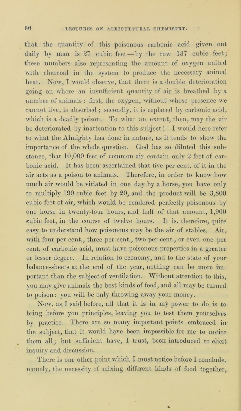 that the quantity, of this poisonous carbonic acid given out daily by man is 27 cubic feet—by the cow 187 cubic feet; these numbers also representing the amount of oxygen united with charcoal in the system to produce the necessary animal heat. Now, I would observe, that there is a double deterioration going on where an insufficient quantity of air is breathed by a number of animals : first, the oxygen, without whose presence we cannot live, is absorbed ; secondly, it is replaced by carbonic acid, which is a deadly poison. To what an extent, then, may the air be deteriorated by inattention to this subject! I would here refer to what the Almighty has done in nature, as it tends to show the importance of the whole question. God has so diluted this sub- stance, that 10,000 feet of common air contain only 2 feet of car- bonic acid. It has been ascertained that five per cent, of it in the air acts as a poison to animals. Therefore, in order to know how much air would be vitiated in one day by a horse, you have only to multiply 190 cubic feet by 20, and the product will be 3,800 cubic feet of air, which would be rendered perfectly poisonous by one horse in twenty-four hours, and half of that amount, 1,900 cubic feet, in the course of twelve hours. It is, therefore, quite easy to understand how poisonous may be the air of stables. Air, with four per cent., three per cent., two per cent., or even one per cent, of carbonic acid, must have poisonous properties in a greater or lesser degree. In relation to economy, and to the state of your balance-sheets at the end of the year, nothing can be more im- portant than the subject of ventilation. Without attention to this, you may give animals the best kinds of food, and all may be turned to poison: you will be only throwing awray your money. Now, as I said before, all that it is in my power to do is to bring before you principles, leaving you to test them yourselves by practice. There are so many important points embraced in the subject, that it would have been impossible for me to notice them all; but sufficient have, I trust, been introduced to elicit inquiry and discussion. There is one other point which I must notice before I conclude, namely, the necessity of mixing different kinds of food together,