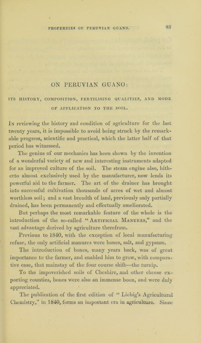 ON PERUVIAN GUANO: ITS HISTORY, COMPOSITION, FERTILISING QUALITIES, AND MODE OF APPLICATION TO THE SOIL. In reviewing the history and condition of agriculture for the last twenty years, it is impossible to avoid being struck by the remark- able progress, scientific and practical, which the latter half of that period has witnessed. The genius of our mechanics has been shown by the invention of a wonderful variety of new and interesting instruments adapted for an improved culture of the soil. The steam engine also, hith- erto almost exclusively used by ihe manufacturer, now lends its powerful aid to the farmer. The art of the drainer has brought into successful cultivation thousands of acres of wet and almost worthless soil; and a vast breadth of land, previously only partially drained, has been permanently and effectually ameliorated. But perhaps the most remarkable feature of the whole is the introduction of the so-called “ Artificial Manures,” and the vast advantage derived by agriculture therefrom. Previous to 1840, with the exception of local manufacturing refuse, the only artificial manures were bones, salt, and gypsum. The introduction of bones, many years back, was of great importance to the farmer, and enabled him to grow, with compara- tive case, that mainstay of the four course shift—the turnip. To the impoverished soils of Cheshire, and other cheese ex- porting counties, bones were also an immense boon, and were duly appreciated. The publication of the first edition of “ Liebig’s Agricultural Chemistry,” in 184-0, forms an important era in agriculture. Since