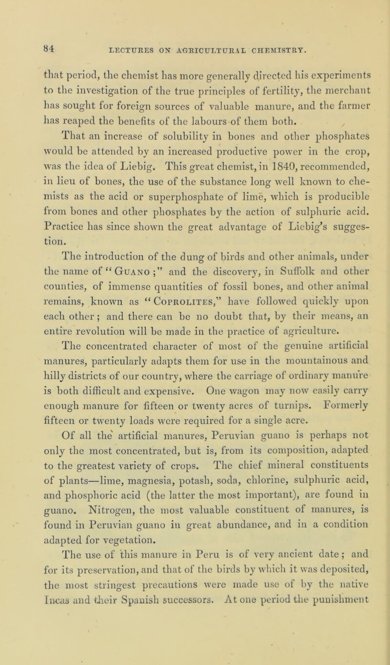 that period, the chemist has more generally directed his experiments to the investigation of the true principles of fertility, the merchant has sought for foreign sources of valuable manure, and the farmer has reaped the benefits of the labours of them both. That an increase of solubility in bones and other phosphates would be attended by an increased productive power in the crop, was the idea of Liebig. This great chemist, in 1840, recommended, in lieu of bones, the use of the substance long well known to che- mists as the acid or superphosphate of lime, which is producible from bones and other phosphates by the action of sulphuric acid. Practice has since shown the great advantage of Liebig’s sugges- tion. The introduction of the dung of birds and other animals, under the name of “ Guano and the discovery, in Suffolk and other counties, of immense quantities of fossil bones, and other animal remains, known as “ Coprolites,1’ have followed quickly upon each other ; and there can be no doubt that, by their means, an entire revolution will be made in the practice of agriculture. The concentrated character of most of the genuine artificial manures, particularly adapts them for use in the mountainous and hilly districts of our country, where the carriage of ordinary manure is both difficult and expensive. One wagon may now easily carry enough manure for fifteen or twenty acres of turnips. Formerly fifteen or twenty loads were required for a single acre. Of all the' artificial manures, Peruvian guano is perhaps not only the most concentrated, but is, from its composition, adapted to the greatest variety of crops. The chief mineral constituents of plants—lime, magnesia, potash, soda, chlorine, sulphuric acid, and phosphoric acid (the latter the most important), are found in guano. Nitrogen, the most valuable constituent of manures, is found in Peruvian guano in great abundance, and in a condition adapted for vegetation. The use of this manure in Peru is of very ancient date; and for its preservation, and that of the birds by which it was deposited, the most stringest precautions were made use of by the native Incas and their Spanish successors. At one period the punishment