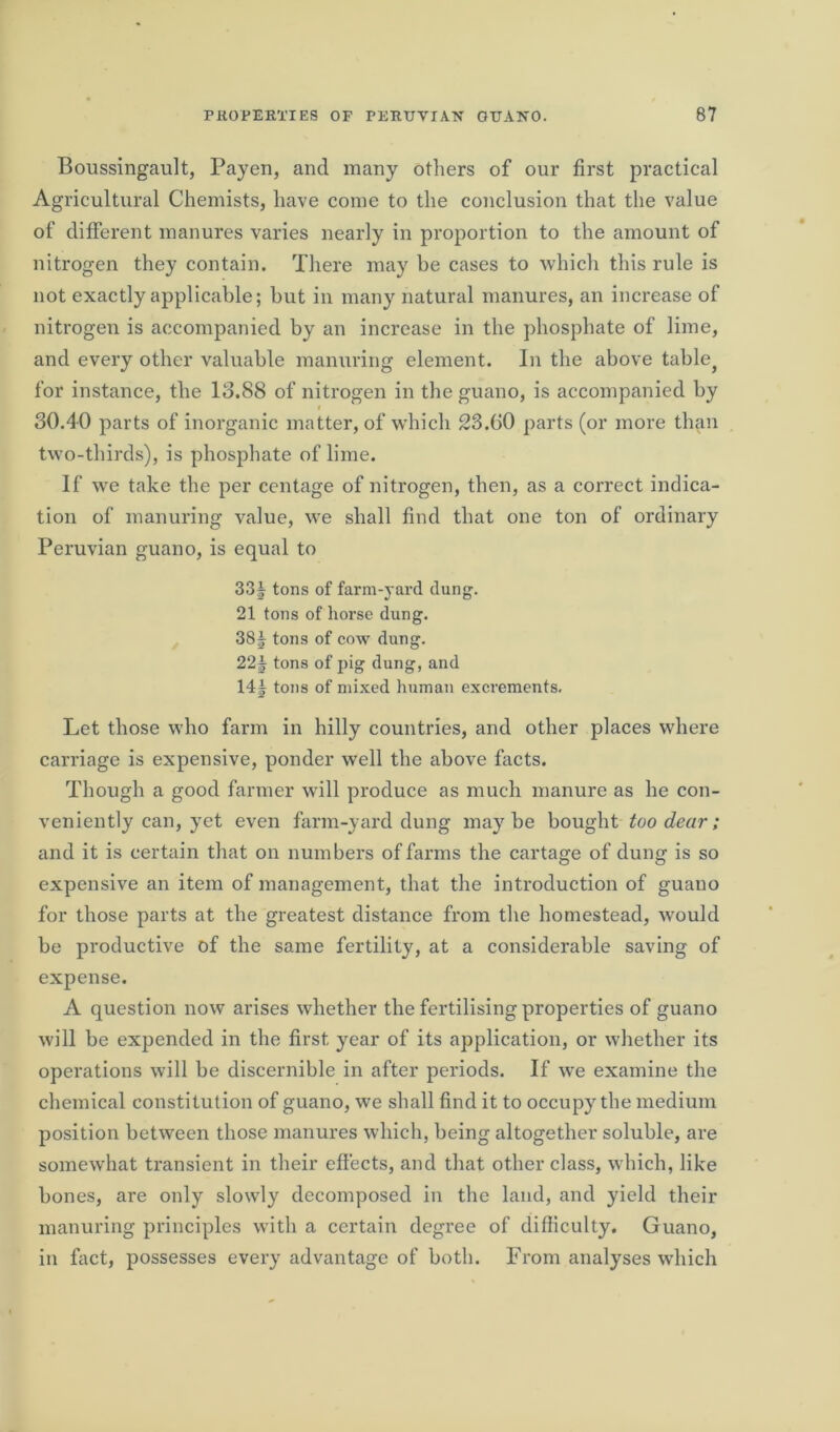 Boussingault, Payen, and many others of our first practical Agricultural Chemists, have come to the conclusion that the value of different manures varies nearly in proportion to the amount of nitrogen they contain. There may he cases to which this rule is not exactly applicable; but in many natural manures, an increase of nitrogen is accompanied by an increase in the phosphate of lime, and every other valuable manuring element. In the above table? for instance, the 13.88 of nitrogen in the guano, is accompanied by i 30.40 parts of inorganic matter, of which 23.00 parts (or more than two-thirds), is phosphate of lime. If we take the per centage of nitrogen, then, as a correct indica- tion of manuring value, we shall find that one ton of ordinary Peruvian guano, is equal to 33§ tons of farm-yard dung. 21 tons of horse dung. 38J tons of cow dung. 22J tons of pig dung, and 14| tons of mixed human excrements. Let those who farm in hilly countries, and other places where carriage is expensive, ponder well the above facts. Though a good farmer will produce as much manure as he con- veniently can, yet even farm-yard dung maybe bought too dear; and it is certain that on numbers of farms the cartage of dung is so expensive an item of management, that the introduction of guano for those parts at the greatest distance from the homestead, would be productive of the same fertility, at a considerable saving of expense. A question now arises whether the fertilising properties of guano will be expended in the first year of its application, or whether its operations will be discernible in after periods. If we examine the chemical constitution of guano, we shall find it to occupy the medium position between those manures which, being altogether soluble, are somewhat transient in their effects, and that other class, which, like bones, are only slowly decomposed in the land, and yield their manuring principles with a certain degree of difficulty. Guano, in fact, possesses every advantage of both. From analyses which