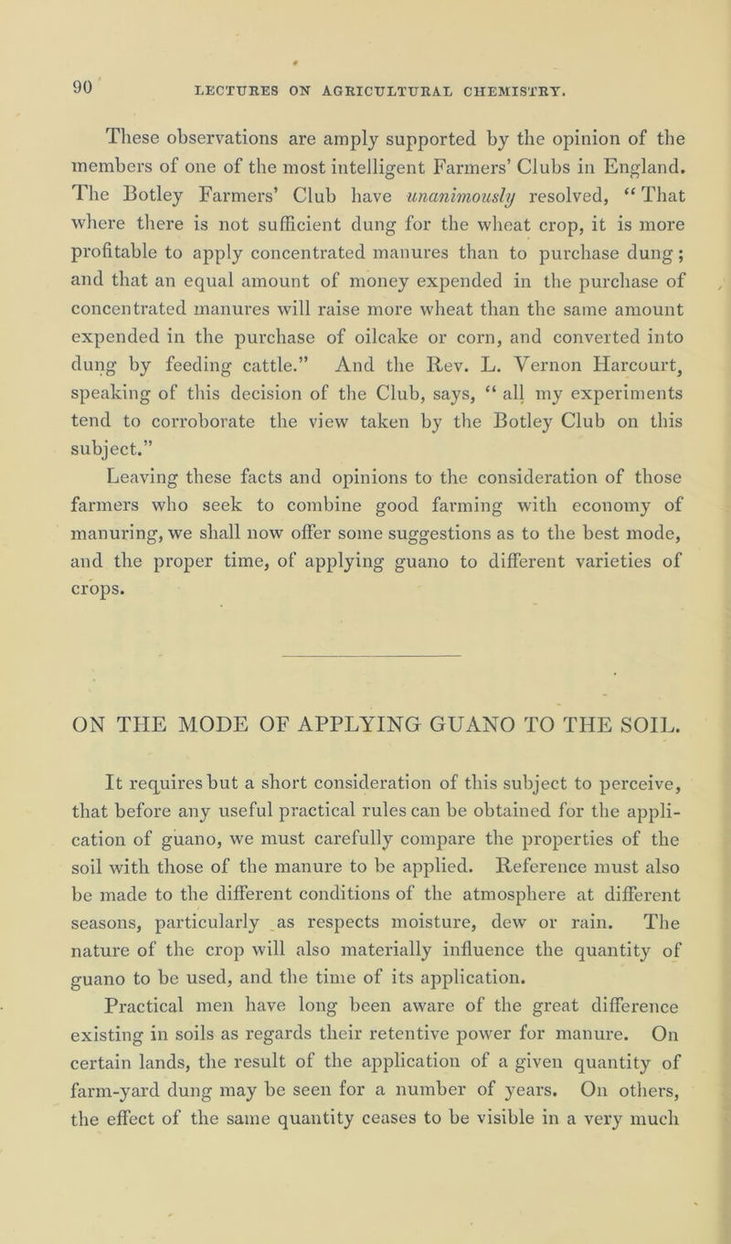 These observations are amply supported by the opinion of the members of one of the most intelligent Farmers’ Clubs in England. The Botley Farmers’ Club have unanimously resolved, “ That where there is not sufficient dung for the wheat crop, it is more profitable to apply concentrated manures than to purchase dung; and that an equal amount of money expended in the purchase of concentrated manures will raise more wheat than the same amount expended in the purchase of oilcake or corn, and converted into dung by feeding cattle.” And the Rev. L. Vernon Harcourt, speaking of this decision of the Club, says, “ all my experiments tend to corroborate the view taken by the Botley Club on this subject.” Leaving these facts and opinions to the consideration of those farmers who seek to combine good farming with economy of manuring, we shall now offer some suggestions as to the best mode, and the proper time, of applying guano to different varieties of crops. ON THE MODE OF APPLYING GUANO TO THE SOIL. It requires but a short consideration of this subject to perceive, that before any useful practical rules can be obtained for the appli- cation of guano, we must carefully compare the properties of the soil with those of the manure to be applied. Reference must also be made to the different conditions of the atmosphere at different seasons, particularly as respects moisture, dew or rain. The nature of the crop will also materially influence the quantity of guano to be used, and the time of its application. Practical men have long been aware of the great difference existing in soils as regards their retentive power for manure. On certain lands, the result of the application of a given quantity of farm-yard dung may be seen for a number of years. On others, the effect of the same quantity ceases to be visible in a very much