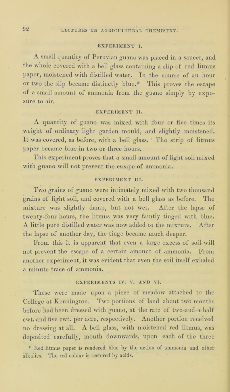 EXPERIMENT I. A small quantity of Peruvian guano was placed in a saucer, and the whole covered with a bell glass containing a slip of red litmus paper, moistened with distilled water. In the course of an hour or two the slip became distinctly blue.* This proves the escape of a small amount of ammonia from the guano simply by expo- sure to air. EXPERIMENT II. A quantity of guano was mixed with four or five times its weight of ordinary light garden mould, and slightly moistened. It was covered, as before, with a bell glass. The strip of litmus paper became blue in two or three hours. This experiment proves that a small amount of light soil mixed with guano will not prevent the escape of ammonia. EXPERIMENT III. Two grains of guano were intimately mixed with two thousand C grains of light soil, and covered with a bell glass as before. The mixture was slightly damp, but not wet. After the lapse of twenty-four hours, the litmus was very faintly tinged with blue. A little pure distilled water was now added to the mixture. After the lapse of another day, the tinge became much deeper. From this it is apparent that even a large excess of soil- will not prevent the escape of a certain amount of ammonia. From another experiment, it was evident that even the soil itself exhaled a minute trace of ammonia. EXPERIMENTS IV. V. AND VI. These were made upon a piece of meadow attached to the College at Kennington. Two portions of land about two months before had been dressed with guano, at the rate of two-and-a-half cwt. and five cwt. per acre, respectively. Another portion received no dressing at all. A hell glass, with moistened red litmus, was deposited carefully, mouth downwards, upon each of the three * Red litmus paper is rendered blue by the action of ammonia and other alkalies. The red colour is restored by acids.