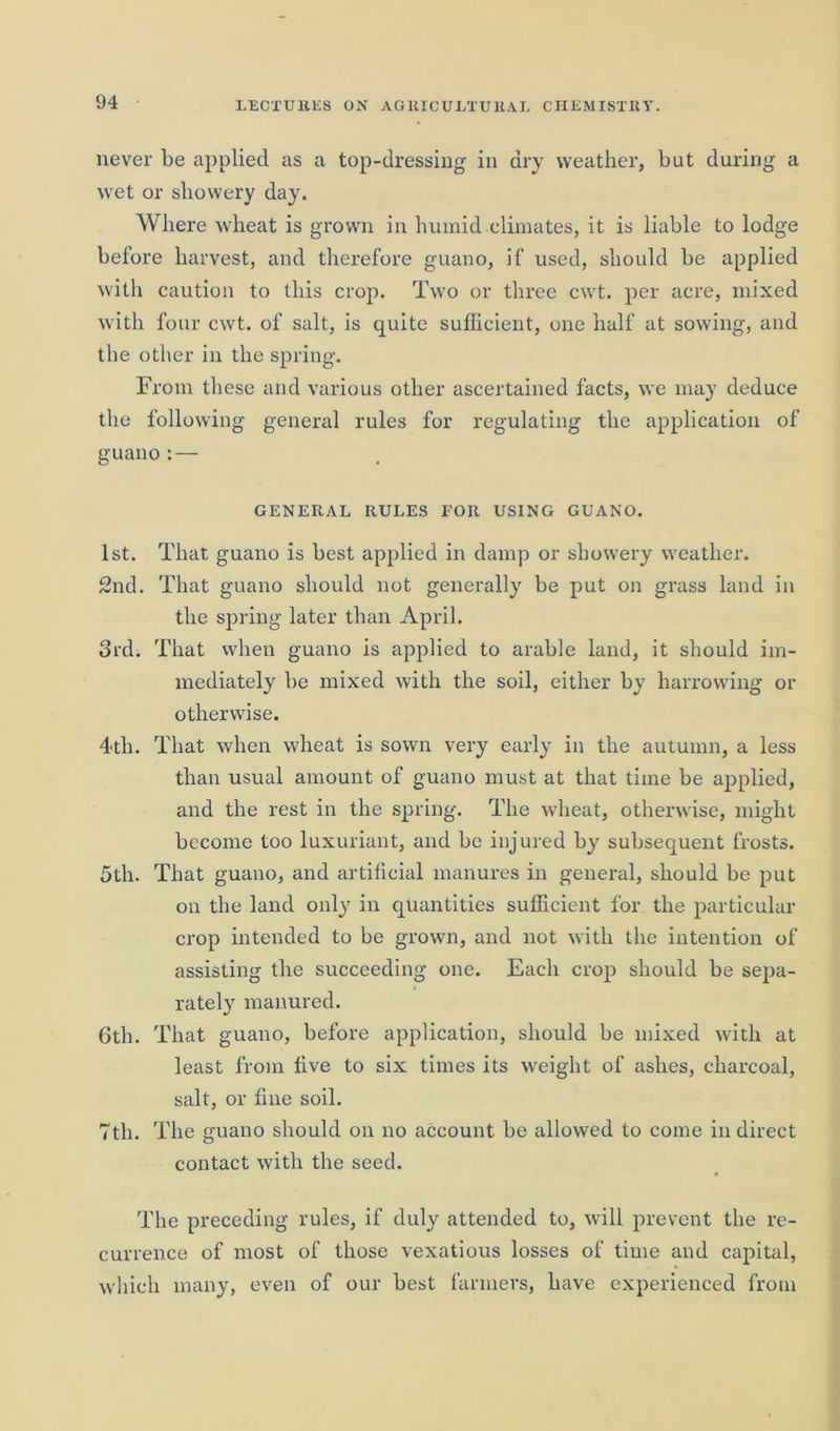 never be applied as a top-dressing in dry weather, but during a wet or showery day. Where wheat is grown in humid climates, it is liable to lodge before harvest, and therefore guano, if used, should be applied with caution to this crop. Two or three cwt. per acre, mixed with four cwt. of salt, is quite sufficient, one half at sowing, and the other in the spring. From these and various other ascertained facts, we may deduce the following general rules for regulating the application of guano:— GENERAL RULES FOR USING GUANO. 1st. That guano is best applied in damp or showery weather. 2nd. That guano should not generally be put on grass land in the spring later than April. 3rd. That when guano is applied to arable land, it should im- mediately be mixed with the soil, either by harrowing or otherwise. 4 th. That when wheat is sown very early in the autumn, a less than usual amount of guano must at that time be applied, and the rest in the spring. The wheat, otherwise, might become too luxuriant, and be injured by subsequent frosts. 5th. That guano, and artificial manures in general, should be put on the land only in quantities sufficient for the particular crop intended to be grown, and not with the intention of assisting the succeeding one. Each crop should be sepa- * rately manured. 6th. That guano, before application, should be mixed with at least from live to six times its weight of ashes, charcoal, salt, or fine soil. 7th. The guano should on no account be allowed to come in direct contact with the seed. The preceding rules, if duly attended to, will prevent the re- currence of most of those vexatious losses of time and capital, which many, even of our best farmers, have experienced from