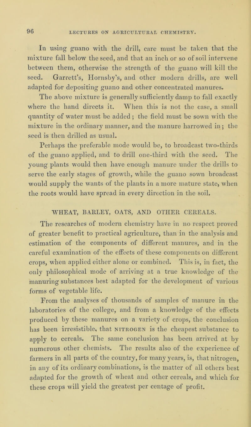 In using guano with the drill, care must be taken that the mixture fall below the seed, and that an inch or so of soil intervene between them, otherwise the strength of the guano will kill the seed. Garrett’s, Hornsby's, and other modern drills, are well adapted for depositing guano and other concentrated manures. The above mixture is generally sufficiently damp to fall exactly where the hand directs it. When this is not the case, a small quantity of water must be added ; the field must be sown with the mixture in the ordinary manner, and the manure harrowed in; the seed is then drilled as usual. Perhaps the preferable mode would be, to broadcast two-thirds of the guano applied, and to drill one-third with the seed. The young plants would then have enough manure under the drills to serve the early stages of growth, while the guano sown broadcast would supply the wants of the plants in a more mature state, when the roots would have spread in every direction in the soil. WHEAT, BARLEY, OATS, AND OTHER CEREALS. The researches of modern chemistry have in no respect proved of greater benefit to practical agriculture, than in the analysis and estimation of the components of different manures, and in the careful examination of the effects of these components on different crops, when applied either alone or combined. This is, in fact, the only philosophical mode of arriving at a true knowledge of the manuring substances best adapted for the development of various forms of vegetable life. From the analyses of thousands of samples of manure in the laboratories of the college, and from a knowledge of the effects produced by these manures on a variety of crops, the conclusion has been irresistible, that nitrogen is the cheapest substance to apply to cereals. The same conclusion has been arrived at by numerous other chemists. The results also of the experience of farmers in all parts of the country, for many years, is, that nitrogen, in any of its ordinary combinations, is the matter of all others best adapted for the growth of wheat and other cereals, and which for these crops will yield the greatest per centage of profit.