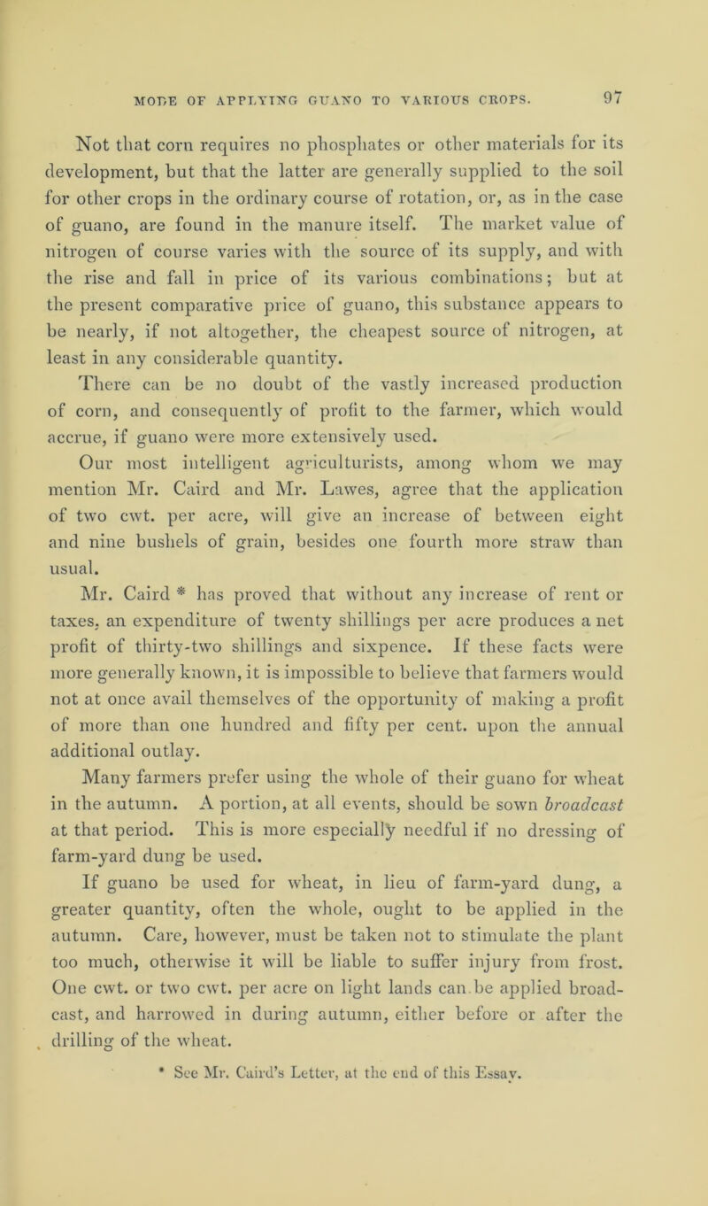 Not that corn requires no phosphates or other materials for its development, but that the latter are generally supplied to the soil for other crops in the ordinary course of rotation, or, as in the case of guano, are found in the manure itself. The market value of nitrogen of course varies with the source of its supply, and with the rise and fall in price of its various combinations; hut at the present comparative price of guano, this substance appears to be nearly, if not altogether, the cheapest source of nitrogen, at least in any considerable quantity. There can be no doubt of the vastly increased production of corn, and consequently of profit to the farmer, which would accrue, if guano were more extensively used. Our most intelligent agriculturists, among whom we may mention Mr. Caird and Mr. Lawes, agree that the application of two cwt. per acre, will give an increase of between eight and nine bushels of grain, besides one fourth more straw than usual. Mr. Caird * has proved that without any increase of rent or taxes, an expenditure of twenty shillings per acre produces a net profit of thirty-two shillings and sixpence. If these facts wTere more generally known, it is impossible to believe that farmers would not at once avail themselves of the opportunity of making a profit of more than one hundred and fifty per cent, upon the annual additional outlay. Many farmers prefer using the whole of their guano for wheat in the autumn. A portion, at all events, should be sown broadcast at that period. This is more especially needful if no dressing of farm-yard dung be used. If guano be used for wheat, in lieu of farm-yard dung, a greater quantity, often the whole, ought to be applied in the autumn. Care, however, must be taken not to stimulate the plant too much, otherwise it will be liable to suffer injury from frost. One cwt. or two cwt. per acre on light lands can.be applied broad- cast, and harrowed in during autumn, either before or after the drilling of the wheat. * See Mr. Caird’s Letter, at the end of this Essay.