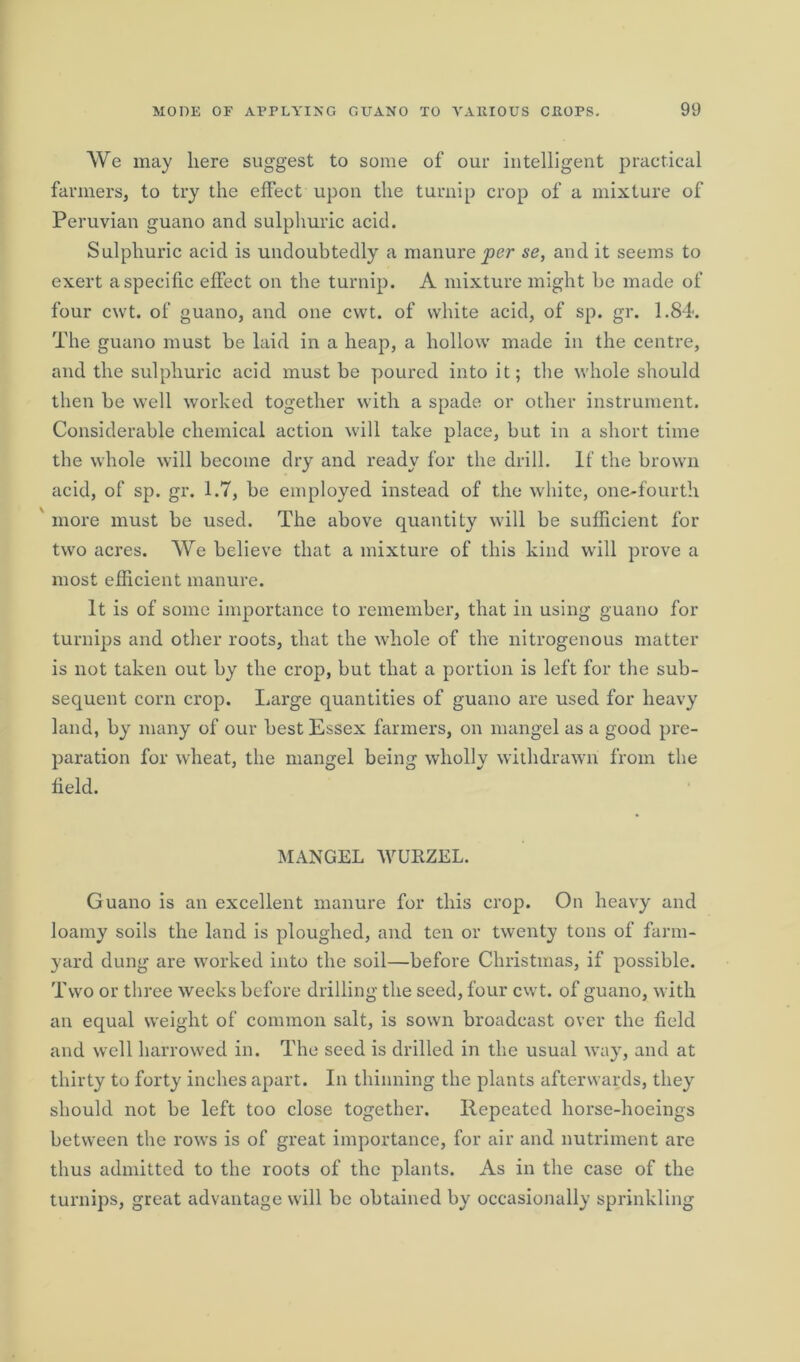 We may here suggest to some of our intelligent practical farmers, to try the effect upon the turnip crop of a mixture of Peruvian guano and sulphuric acid. Sulphuric acid is undoubtedly a manure per se, and it seems to exert a specific effect on the turnip. A mixture might he made of four cwt. of guano, and one cvvt. of white acid, of sp. gr. 1.84. The guano must be laid in a heap, a hollow made in the centre, and the sulphuric acid must be poured into it; the whole should then be well worked together with a spade or other instrument. Considerable chemical action will take place, but in a short time the whole will become dry and ready for the drill. If the brown acid, of sp. gr. 1.7, be employed instead of the white, one-fourth more must be used. The above quantity will be sufficient for two acres. We believe that a mixture of this kind will prove a most efficient manure. It is of some importance to remember, that in using guano for turnips and other roots, that the whole of the nitrogenous matter is not taken out by the crop, but that a portion is left for the sub- sequent corn crop. Large quantities of guano are used for heavy land, by many of our best Essex farmers, on mangel as a good pre- paration for wheat, the mangel being wholly withdrawn from the field. MANGEL WURZEL. Guano is an excellent manure for this crop. On heavy and loamy soils the land is ploughed, and ten or twenty tons of farm- yard dung are worked into the soil—before Christmas, if possible. Two or three weeks before drilling the seed, four cwt. of guano, with an equal weight of common salt, is sown broadcast over the field and well harrowed in. The seed is drilled in the usual way, and at thirty to forty inches apart. In thinning the plants afterwards, they should not be left too close together. Repeated horse-hoeings between the rows is of great importance, for air and nutriment are thus admitted to the roots of the plants. As in the case of the turnips, great advantage will be obtained by occasionally sprinkling