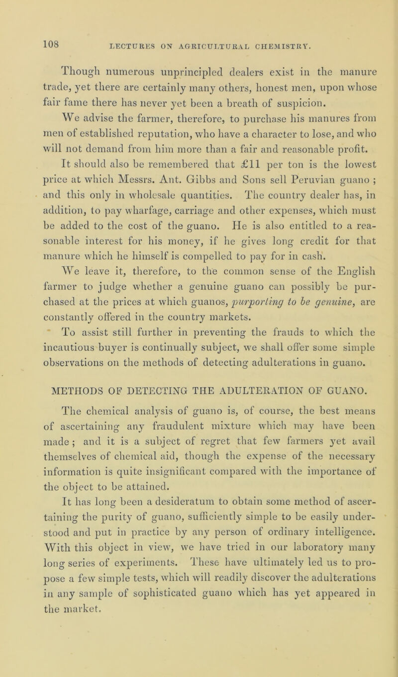 Though numerous unprincipled dealers exist in the manure trade, yet there are certainly many others, honest men, upon whose fair fame there has never yet been a breath of suspicion. We advise the farmer, therefore, to purchase his manures from men of established reputation, who have a character to lose, and who will not demand from him more than a fair and reasonable profit. It should also be remembered that £11 per ton is the lowest price at which Messrs. Ant. Gibbs and Sons sell Peruvian guano ; and this only in wholesale quantities. The country dealer has, in addition, to pay wharfage, carriage and other expenses, which must be added to the cost of the guano. He is also entitled to a rea- sonable interest for his money, if he gives long credit for that manure which he himself is compelled to pay for in cash. We leave it, therefore, to the common sense of the English farmer to judge whether a genuine guano can possibly be pur- chased at the prices at which guanos, purporting to be genuine, are constantly offered in the country markets. To assist still further in preventing the frauds to which the incautious buyer is continually subject, we shall offer some simple observations on the methods of detecting adulterations in guano. METHODS OF DETECTING THE ADULTERATION OF GUANO. The chemical analysis of guano is, of course, the best means of ascertaining any fraudulent mixture which may have been made; and it is a subject of regret that few farmers yet avail themselves of chemical aid, though the expense of the necessary information is quite insignificant compared with the importance of the object to be attained. It has long been a desideratum to obtain some method of ascer- taining the purity of guano, sufficiently simple to be easily under- stood and put in practice by any person of ordinary intelligence. With this object in view, we have tried in our laboratory many long series of experiments. These have ultimately led us to pro- pose a few simple tests, which will readily discover the adulterations in any sample of sophisticated guano which has yet appeared in the market.