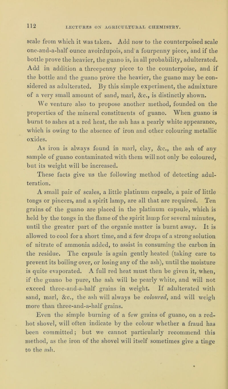 scale from which it was taken. Add now to the counterpoised scale one-and-a-half ounce avoirdupois, and a fourpenny piece, and if the bottle prove the heavier, the guano is, in all probability, adulterated. Add in addition a threepenny piece to the counterpoise, and if the bottle and the guano prove the heavier, the guano may be con- sidered as adulterated. By this simple experiment, the admixture of a very small amount of sand, marl, &c., is distinctly shown. YVe venture also to propose another method, founded on the properties of the mineral constituents of guano. When guano is burnt to ashes at a red heat, the ash has a pearly white appearance, which is owing to the absence of iron and other colouring metallic oxides. As iron is always found in marl, clay, &c., the ash of any sample of guano contaminated with them will not only be coloured, but its weight will be increased. These facts give us the following method of detecting adul- teration. A small pair of scales, a little platinum capsule, a pair of little tongs or pincers, and a spirit lamp, are all that are required. Ten grains of the guano are placed in the platinum capsule, which is held by the tongs in the flame of the spirit lamp for several minutes, until the greater part of the organic matter is burnt away. It is allowed to cool fora short time, and a few drops of a strong solution of nitrate of ammonia added, to assist in consuming the carbon in the residue. The capsule is again gently heated (taking care to prevent its boiling over, or losing any of the ash), until the moisture is quite evaporated. A full red heat must then be given it, when, if the guano be pure, the ash will be pearly white, and will not exceed three-and-a-half grains in weight. If adulterated with sand, marl, &c., the ash will always be coloured, and will weigh more than three-and-a-half grains. Even the simple burning of a few grains of guano, on a red- hot shovel, will often indicate by the colour whether a fraud has been committed; but we cannot particularly recommend this method, as the iron of the shovel will itself sometimes give a tinge to the ash.